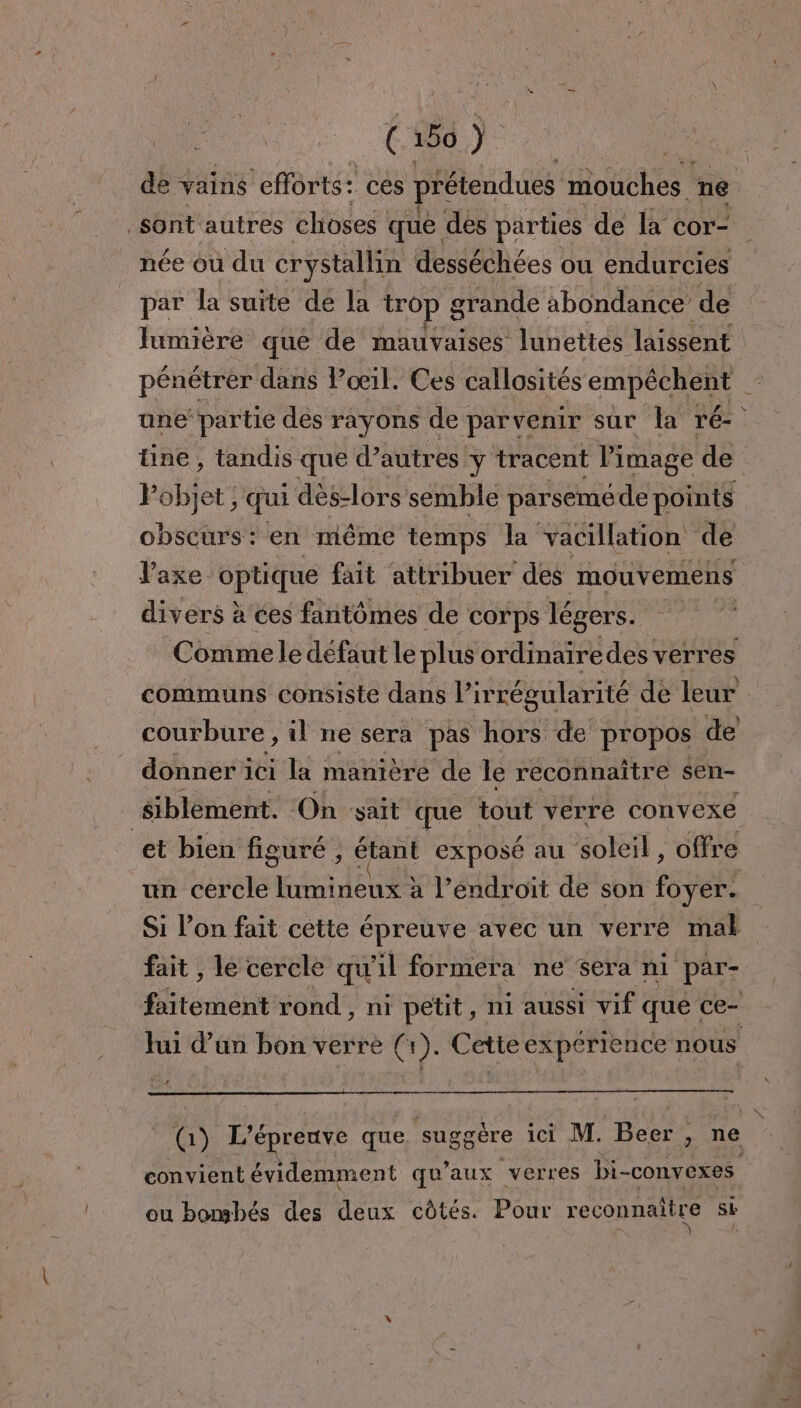 É 186) de vains efforts: ces prétendues mouches ne sont autres choses què des parties de la cor- née où du crystallin desséchées ou endurcies par la suite de la trop grande abondance’ de Jumière que de mauvaises lunettes laissent pénétrer dans Poil. Ces callosités empechent. une’ partie des rayons de parvenir sur la ré {ine, tandis que d’autres y tracent Pimage de Fbbfet: ; qui dès-lors semble parseméde points obscurs: en même temps la vacillation de Paxe. optique fait attribuer des mouvemens divers à ées fantômes de corps légers. courbure , il ne sera pas hors de pr opos de donner ici la manière de le reconnaître sen- siblément. On sait que tout verre convexe et bien figuré , étant exposé au soleil, offre un és lumineux à l'endroit de son foyer. fait , le cercle qu 1 formera ne sera nl par- FREE rond , ni petit, ni aussi vif que ce- lui d’un bon verre (1). Cetieexpérience nous fi) L'é reuve que suggère ici M. Beer > ne convient évidemment qu'aux verres bi- convexes ou bonshés des deux côtés. Pour reconnaître sk \,