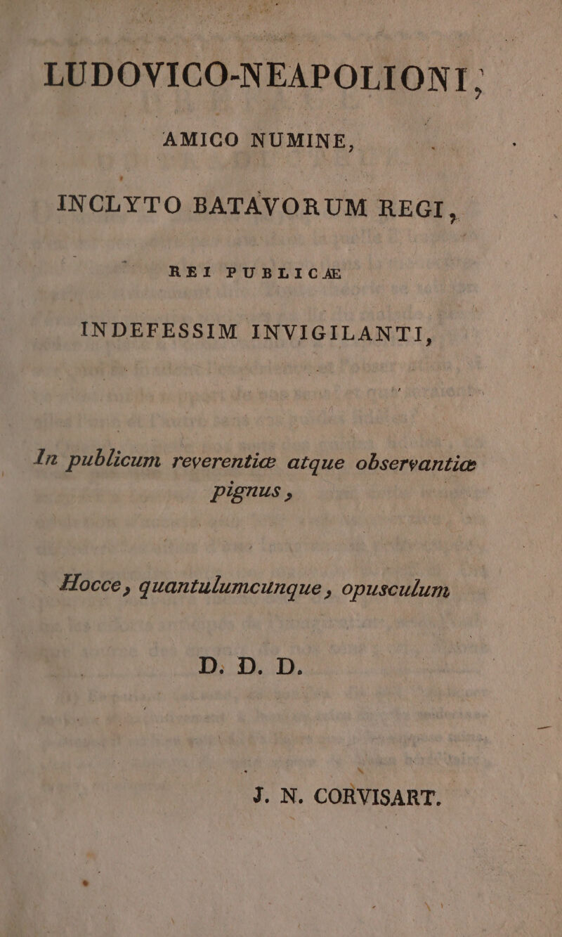 LUDOVICO-NEAPOL TONI, AMIGO NUMINE, INCLYTO BATAVORUM REGI, REI PUB L I C Æ INDEFESSIM INVIGILANTI, In bu reverentiæ atque observantiæ pignus , Hocce, quantulumcunque, opusculum D; D. D. k J. N. CORVISART.