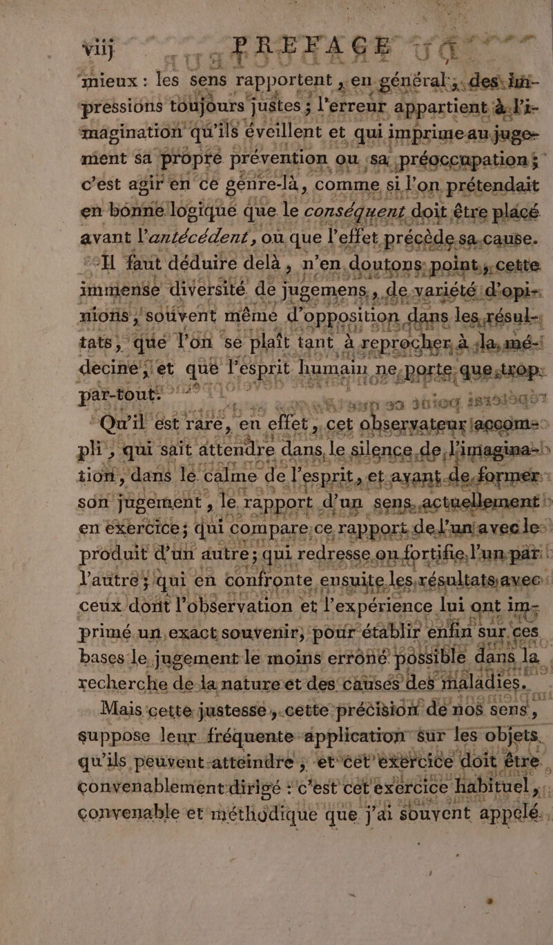 vi _PREFAGE : (ES “mieux : 4 sens rapportent 3€. se x des hi pressions tôüjours” justes ; l'erreur appartient; als mâgination qu’ ils éveillent et qui imprime: au juge- ment sa propre prévention Ou sa LjprégceRpatiON $ c’est agir en ce génre- là, comme si l’on prétendait en eh logique que | le conséquent doit. être plâcé avant l'antécédent, où quel l effet précède sa.cause. “cl faut déduire delà, n en, doutons: :point.; cette imniense diversité de “jugemenss de variété dopi- miotis ;'soüvent même d’ opposition, dans ERA tats, ‘que Von : se plaît tant à, xcprocher à. «la, deciné ;] set se l'esprit humain, ne; «perte, questrop: par-tout: RTS ve cities) i82915q07 3 Qui ile est rare, en n cet, cet c ol sernateux Iapagme ph; qui sait Oiesthe dans, le silence del digaginanl b tion, ‘dans le. calme de f esprits et axant-de,.for mer: son jugement , , le: “rapport d’un sens, actuellement ! en exercice; qui compare, ce, “rapport deJ’un! avecle: produit dan autre ; qui redresse, oufortifie. lun par d autre: ; qui en Lite ensuite. lesrésultaissavec: ceux dont l observation : et l'expérience. lui ont ny primé un, exact souvenir), pour établir. enfin &lt; Sur. ges | bases:le, jugement le moins erroné possi ible dans | la | xecherche de la natureet des. causés des maladies. si Mais cette justesse ;.cette précision de no$ sens, suppose leur. fréquente ‘application Sur les objets. qu'ils péuvent-attéindre ; etcet'exercice doit être. convenablement dirigé : ‘c'est cet exercice “habituel: convenable et: méthodique que j à souvent appelé. 4