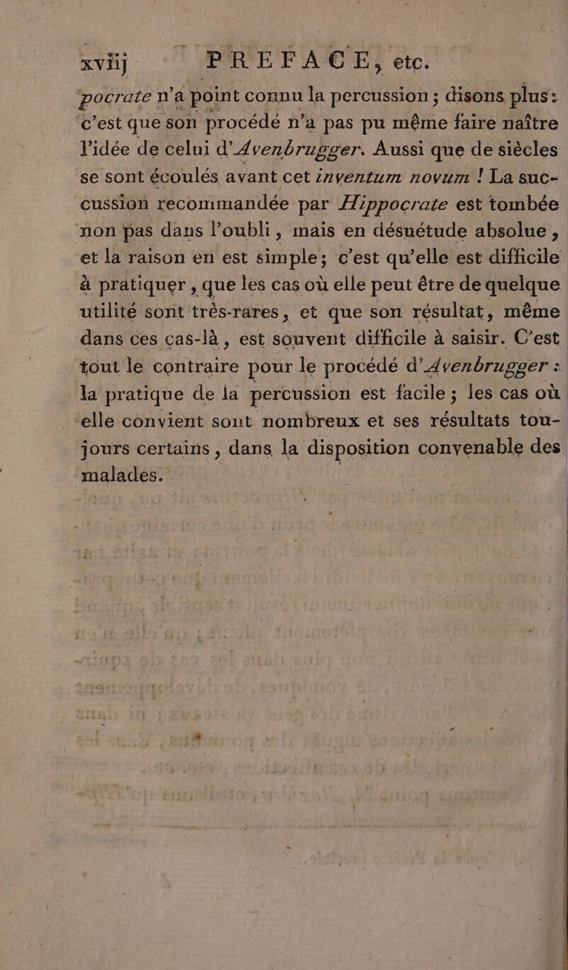 xvi) ERPEFACGE, etc. pocrate n’a point connu la percussion ; disons plus: c’est que son procédé n’a pas pu même faire naître l’idée de celui d’ A venbrupsrer. Aussi que de siècles se sont écoulés avant cet inventum novum ! La suc- cussion recommandée par Æippocrate est tombée mon pas dans l'oubli, maïs en désuétude absolue, et la raison en est simple; c’est qu’elle est difficile à pratiquer , que les cas où elle peut être de 2 de utilité sont trés-rares, et que son résultat, même dans ces cas-là , est souvent difficile à saisir. C’est tout le contraire pour le procédé d’4 venbrugger : : la pratique de la percussion est facile ; les cas où “elle convient sont nombreux et ses RTE tou- jours certains , dans la disposition convenable des malades. |