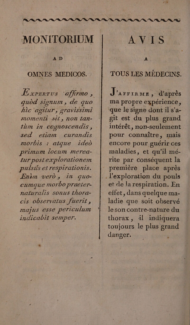 MONITORIUM OMNES MEDICOS. guod sionum , de quo hic ‘agitur, gravissimi P107I1e)1IL SLL, 1071 ÉAII- tin in COgNOSCER AIS , sed etiam curandis morbis : aigue 1deù primum locum merea- ur postexplorationemn puisis et respirationis. ÆEnsm ver , in quo- cumque #10700 praeter- naturalis sonus thora- cis observatus fuerit, ILaJuS eSse periculum indicabit semper. AVIS TOUS LES MÉDECINS. } PRE: * d’après ma propre expérience à git est du plus grand intérêt, non-seulement pour connaître, mais encore pour guérir ces maladies, et qu’il mé- rite par conséquent la première place après et de la respiration. En effet, dans quelque ma- ladie que soit observé le son contre-nature du thorax, 1l indiquera toujours le plus srand danger. ;