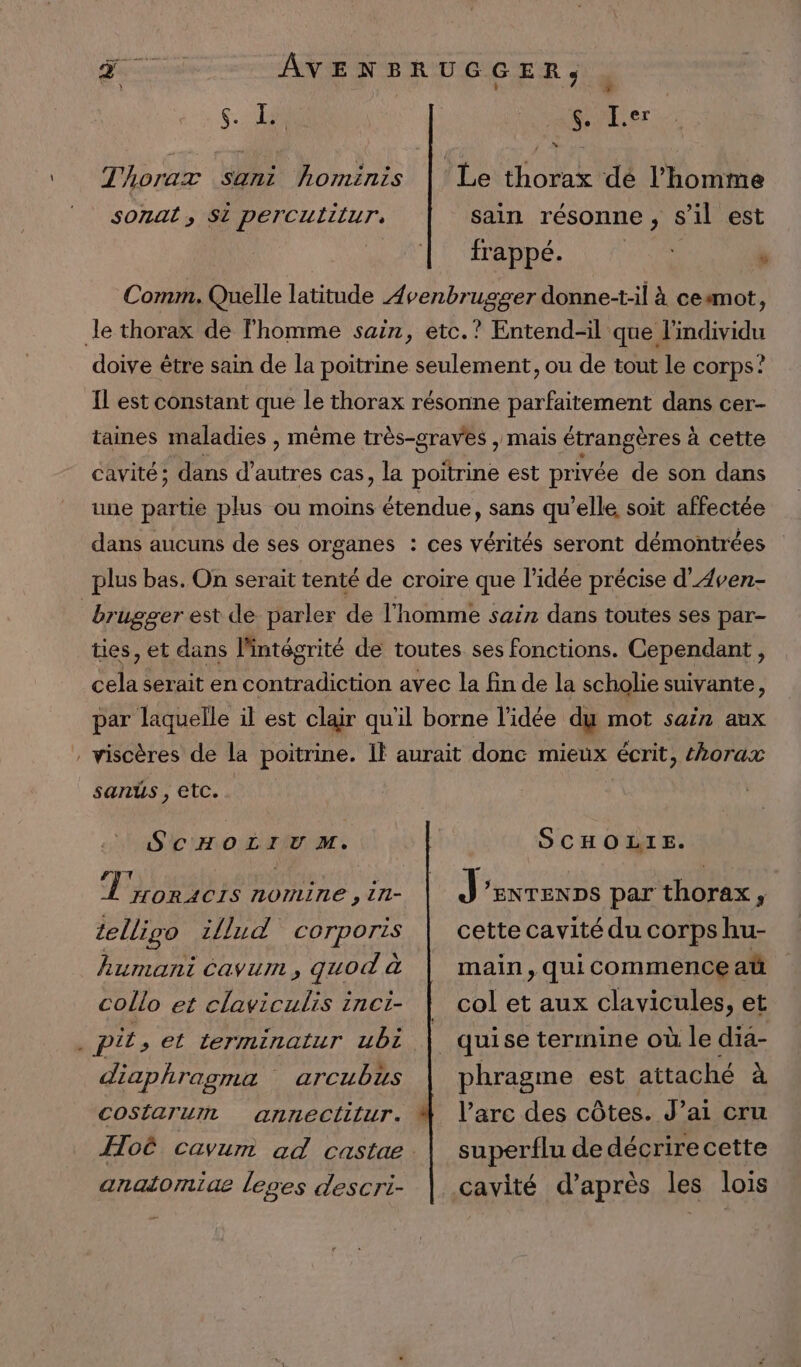 ç.- 1 a vE.er Le thorax dé l’homme sain résonne ,; S'il est frappé.  Comm. Quelle latitude Ævenbrugger donne-t-il à cesmot, le thorax de l'homme sain, etc.? Entend-il que l'individu doive être sain de la poitrine seulement, ou de tout le corps? Thoraxz sani hominis sonal, Si percuiilur, Il est constant que le thorax résonne parfaitement dans cer- taines maladies , même très-craves , mais étrangères à cette cavité ; dans d’ autres cas, la DUR est privée fi son dans une partie plus ou moins étendue, sans qu’elle soit affectée dans aucuns de ses organes : ces vérités seront démontrées plus bas. On serait tenté de croire que l’idée précise d’Aven- | brugger est de parler de l'homme sain dans toutes ses par- ties, et dans l'intégrité de toutes ses fonctions. Cependant, cela serait en contradiction avec la fin de la scholie suivante, par laquelle il est clair qu'il borne l'idée dy mot sain aux : viscères de la poitrine. If aurait donc mieux écrit, thorax sanus , etc. SCHOLIUV M. RS Dr HORACIS NONLUNE , 171 telligo i{lud corporis humani cavum, quod à collo et claviculis inci- ‘ pit , el terminatur ubt diaphragma Ccostiarurnt arcubus annectlilur. analormiue Leges descri- SCHOLIE. J ENTENDS par thorax, cette cavité du corps hu- main, qui commence at col et aux clavicules, et phragme est attaché à l’arc des côtes. J’ai cru superflu de décrirecette cavité d’après les lois