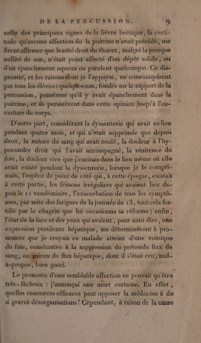 celle des principaux signes de la fièvre hectique , la certi- tude qu'aucune affection de la poitrine n'avait précédé, me firent affirmer que lecôté droit du thorax , maleré la presque nullité de son, n’était point affecté d’un aëb solide, ou d'un épanchement aqueux ou purulent quelconque. Ce ae gnostic, et les raisons dont j Je P appuy ai, ne convainquirent pas tous les élèves : quelqies-uns , fondés sur le râpport de la percussion, pensèrent qu'il y avait épanchement dans la poitrine, et ils persistèrent dans cette opinion jusqu'à l'ou- verture du corps. D'autre part, considérant la dyssenterie qui avait eu lieu pendant quatre mois, et qui n'etait supprimée que depuis deux, la nature du sang qui avait coulé, la douleur à l'hy- ER droit qui lavait accompagné, la rénitence du foie, la douleur vive que j'excitais dans le lieu même où elle avait existé pendant la dyssenterie, lorsque je le compri- mais, l'espèce de point de côté qui, à cette époque, existait : à cette partie, les frissons irréguliers qui avaient lieu de- . puis le 11 vendémiaire , l’exacerbation de tous les symptô- mes, par suite des fatigues de la journée du 13, tout cela for- tifié par le chagrin que lui occasionna sa réforme ; enfin, l'état de la face et des yeux qui avaient, pour ainsi dire , unñe expression purulente hépatique, me déterminèrent à pro- noncer que je croyais ce malade atteint d’une vomique du foie, consécutive à la suppression du prétendu flux de sang, owmieux du flux hépatique, dont * s'était cru, mal- à-propos, bien guéri. APT? Le pronostic d’une semblable affection ne Ho qu'être très - fâcheux : j'annonçai une mort certaine. En effet, quelles ressources efficaces peut opposer la médecine à de si grayeS désorganisations ? Cependant, à raison de la cause “