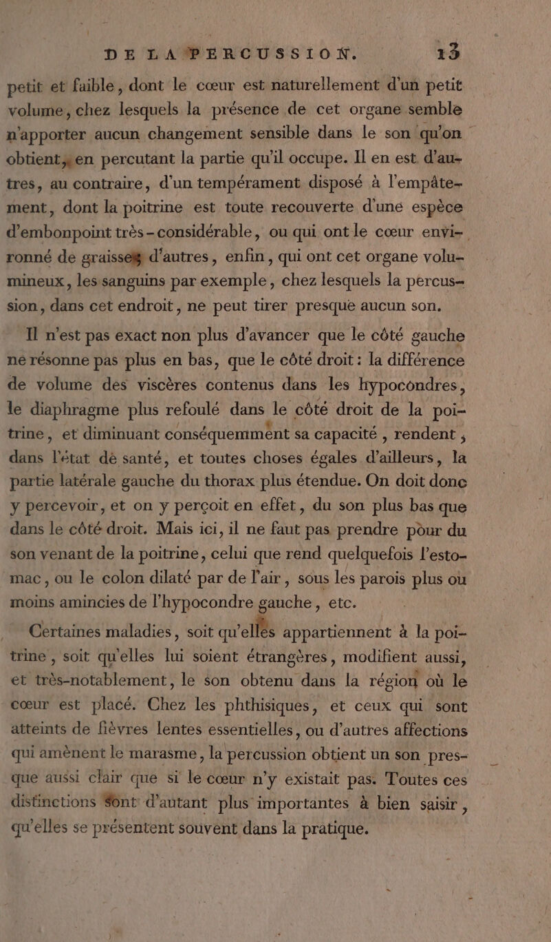 petit et faible, dont le cœur est naturellement d'un petit volume, chez lesquels la présence de cet organe semble n'apporter aucun changement sensible dans le son qu'on obtient;ten percutant la partie qu'il occupe. Il en est d’au- tres, au contraire, d'un tempérament disposé à l'empâte- ment, dont la poitrine est toute recouverte d'une espèce d'embonpoint très-considérable, ou qui ont le cœur enÿi= ronné de graisse d’autres, enfin , qui ont cet organe volu- mineux, les sanguins par Sebrile , chez lesquels + percus= sion , dans cet endroit, ne peut tirer presque aucun son. Il n’est pas exact non plus d'avancer que le côté gauche ne résonne pas plus en bas, que le côté droit : la différence de volume des viscères contenus dans les kypocondres, le diaphragme plus refoulé dans ie côté droit de la poi- trine, et diminuant conséquemment sa capacité , rendent ; dans Bt dé santé, et toutes choses égales d’ailleurs, la partie latérale gauche du thorax plus étendue. On doit done y percevoir, et on y perçoit en effet, du son plus bas que dans le côté droit. Mais ici, il ne faut pas prendre pôur du son venant de la poitrine, celui que rend quelquefois l’esto- mac, ou le colon dilaté par de l'air, sous les parois plus ou moins amincies de l’hypocondre gauche, etc. Certaines maladies, soit qu’ fée appartiennent à la poi- trine , soit quelles lui soient étrangères, modifient aussi, et très-notablement, le $on obtenu dans la région où le cœur est placé. Chez les phthisiques, et ceux qui sont atteints de Bèvres lentes essentielles, ou d’autres affections qui amènent le marasme, la percussion obtient un son _pres- que aussi clair que si le cœur n'y existait pas: Toutes ces distinctions Sont: d'autant plus importantes à bien saisir, qu'elles se présentent souvent dans la pratique.