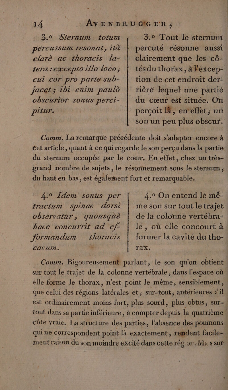 3.0 Sternum totum percussum resonat, ità 3.9 Tout le sternuni percuté résonne aussi clarè ac thoracis La- tera sexcepto illo loco ; clairement que les cô- tés du thorax, à Fexcep- tion de cet endroit der: rièré lequel une partiè du cœur est située. On perçoit là, en‘effet, un son un peu plus obscur. cui cor pro parte sub- jacet; ibi enim pauld obscurioT sonus perci- ptitur: cet article, quant à ce qui regarde le son perçu dans la partie du sternum occupée par le cœur. En effet, chez un très- grand nombre de sujets, le résonnement sous le sternum du haut en bas, est également fort et remarquable. 4° Idem sonus per tractumm Spinae dorsi observatur, quousquè hace concurrit ad ef- 4.0 On entend lé mé- me $on sur tout le trajet de la colonné vertébra- le, où elle concourt à formandum thoracis CANLII. % TAX. Comm. Rigoureusement parlant, le son qu'on obtient sur tout le trajet de la colonne vertébrale, dans l’espace où elle forme le thorax, n’est point le mème, sensiblement, que celui des régions latérales et; sur-tont, antérieures #il est ordinairement moins fort, plus sourd, plus obtus, sur- tout dans sa partie inférieure, à compter depuis la quatrième côte vraie. La structure des parties, l'absence des poumons qui ne correspondent point là exactement, rendent facile- ment raison du son moindre excité dans cette rég or. Ma.s sur