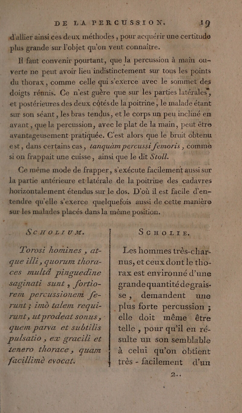 d'allier ainsi ces deux méthodes , pour acquérir une certitude plus grande sur l’objet qu’ on veut connaître. Il faut convenir pourtant, que la percussion à maïn ou verte ne peut avoir lieu indistinctement sur tous les points du thorax, comme celle qui s'exerce avec le sommet des doigts réunis. Ce n'est guère que sur les parties latérales” ÿ et postérieures des deux côtés de la poitrine ; le malade étant sur son séant , les bras tendus, et le corps un peu incliné en avant , que la percussion, avec le plat de la main, peut être avantageusement pratiquée. C'est alors que le bruit obtenu est, dans certains cas, Lanquäm percussi ; femoris , comme si on frappait une cuisse , ainsi que le dit Sroll. Ce même mode de frapper, s'exécute facilement aussi sur _ la partie antérieure et latérale de la poitrine des cadavres horizontalement étendus sur le dos. D'où il est facile d’ en . tendre qu'elle s'exerce quelquefois aussi de cette manière sur les malades placés dans la même position. SCHOLIUM. | S co. E, Torosi homines , at- Les hommes très-char- que illi, quorum thora- | nus,etceuxdontle tho- ces mult&amp; pinguedine | rax est environné d’une saginaii Sunt, fortlio- grande quantité degrais- rent APP OREE SEA se, demandent une runt; immo talem requi- | plus forte percussion ; runt, utprodeat sonus,-| elle doit même être quem parva et subtilis | telle , pour qu'il en ré- pulsatio , ex gracili et sulte un son semblable ienero thorace, quam À à celui qu’on obtient Jacillimè evocat. | très - facilement d’un AT: