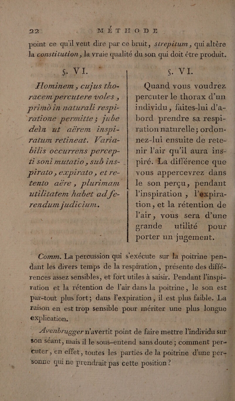 FMI ITominem , cujus tho- racem percutere vOles , pré in naturali respi- ‘ratione permilie ; jube der ut aëremn inspi- ratum retineat. Varia- ôilis occurrens percep- pirato, expirato, et re- utilitatem habet ad fe- rendu judicium. \ SV Quand vous voudrez percuter le thorax d’un individu, faites-lui d’a- bord prendre sa respi- ration naturelle; ordon- nez-lui ensuite de rete- nir VPair qu'il aura ins- piré. La différence que vous appercevrez dans le son perçu, pendant l'inspiration , l’éxpira- tion, et la rétention de l'air, vous sera d’une grande utilité pour porter un jugement. Comm. La percussion qui s'exécute sur la poitrine pen- dant les divers temps de la respiration, présente des diflé- rences assez sensibles, et fort utiles à saisir. Pendant linspi- . ration et la rétention de l'air dans la poitrine, le son est par-tout plus fort ; dans l'expiration , il est plus faible, La | raison en est trop sensible pour mériter une plus longue | explication. Bot. Avenbrugger n'avertit point de faire mettre l'individu sut W son séant, mais il le sous-entend sans doute ; comment per= cuter , en effet, toutes les partiés de la poitrine d'une pér+ sonne Qui ne prendrait pas cette position ?
