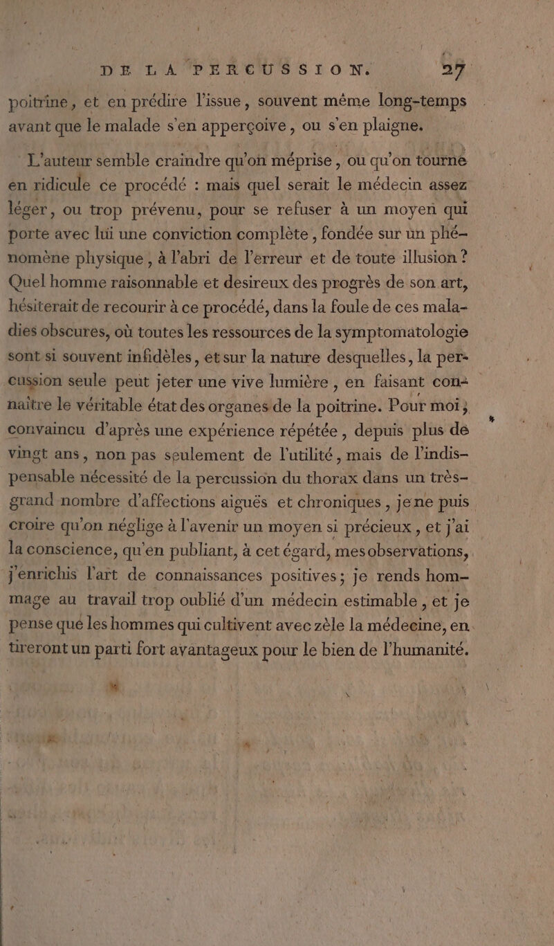 poitrine, et en PReETE l'issue, souvent même long-temps avant que le malade s'en PRO ou s'en plaigne. L'auteur semble craindre qu'on méprise , où qu'on tourne en ridicule ce procédé : mais quel serait le médecin assez léger, ou trop prévenu, pour se refuser à un moyen qui porte avec lui une conviction complète , fondée sur un phé- nomène physique , à l'abri de l'erreur et de toute illusion ? Quel homme raisonnable et desireux des progrès de son art, hésiterait de recourir à ce procédé, dans la foule de ces mala- dies obscures, où toutes les ressources de la symptomatologie sont si souvent infidèles , et sur la nature desquelles, la per- cussion seule peut jeter une vive lumière , en faisant con naitre le véritable état des organes de la poittie: Pour moi ; } convaincu d’après une expérience répétée , depuis plus dé vingt ans, non pas seulement de l'utilité, mais de l’indis- pensable nécessité de la percussion du thorax dans un très- grand nombre d’affections aiguës et chroniques , jene puis croire qu'on néglise à l'avenir un moyen si précieux, et j'ai la conscience, qu'en publiant, à cet égard, mes observations, jenrichis l'art de connaissances positives ; Je rends hom- mage au travail trop oublié d'un médecin estimable , et je pense qué les hommes qui cultivent avec zèle la at en. tireront un parti fort avantageux pour le bien de l'humanité. “