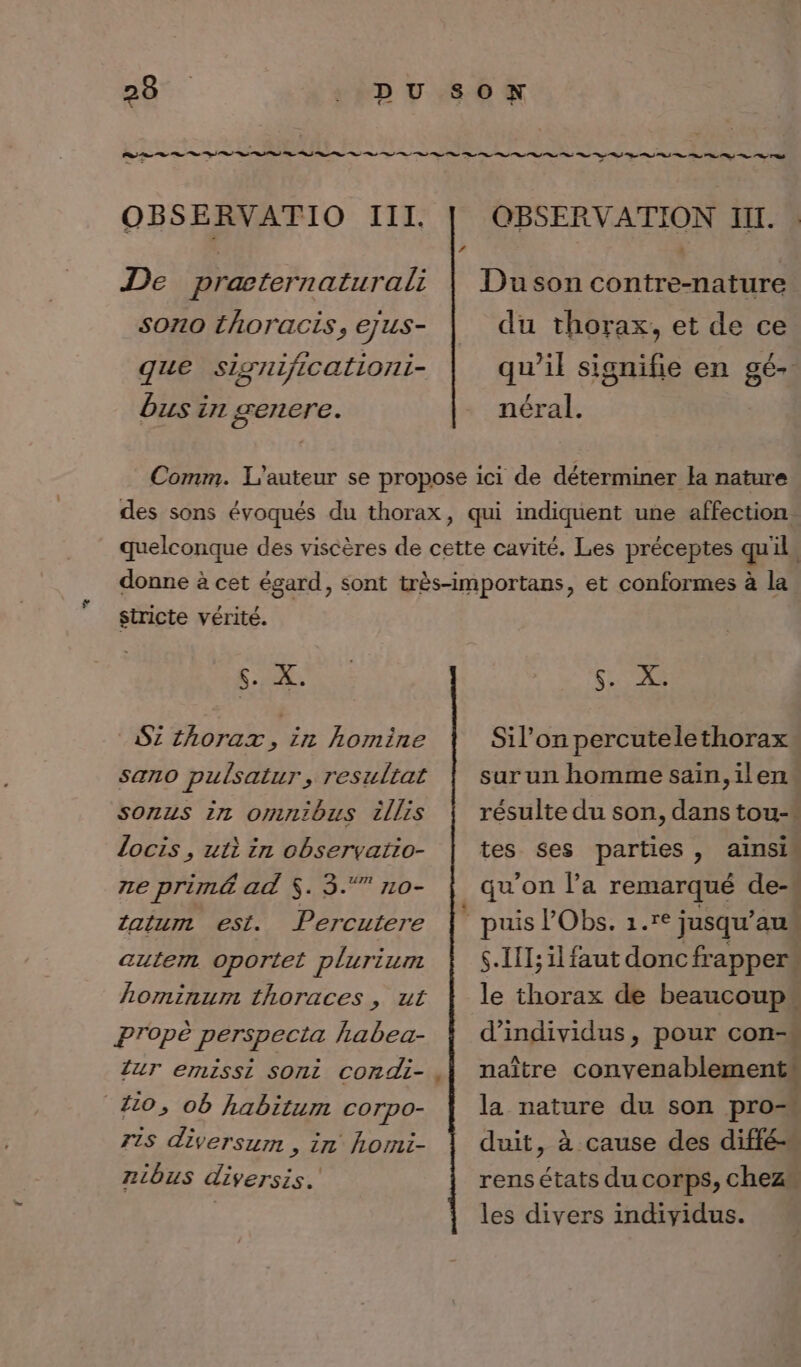 OBSERVATIO III. De præternaturali son0 thoracis, ejus- que significationi- bus in senere. OBSERVATION II. Du son contre-nature du thorax, et de ce qu’il signifie en gé- néral. stricte vérité. $. X. 2 thorax, in homine sano pulsatur, resultat sonus in omnibus illis locis , uti in observatio- ze primé ad $. 3.“ no- tatum est. Percutere autem oportet plurium hominum thoraces , ut Propè perspecta habea- ZUT emissi Sont condi- 410, ob habitum corpo- 715 diversum , in homi- niôus diversis.' $. X. Sil’on percutelethorax sur un homme sain,ilen résulte du son, dans tou-* tes ses parties, ainsin qu'on l’a remarqué de-. $.Ill;il faut doncfrapper. le thorax de beaucoup d'individus, pour con-* naître convenablements la nature du son pro duit, à cause des diffé- rens états du corps, chez les divers individus.