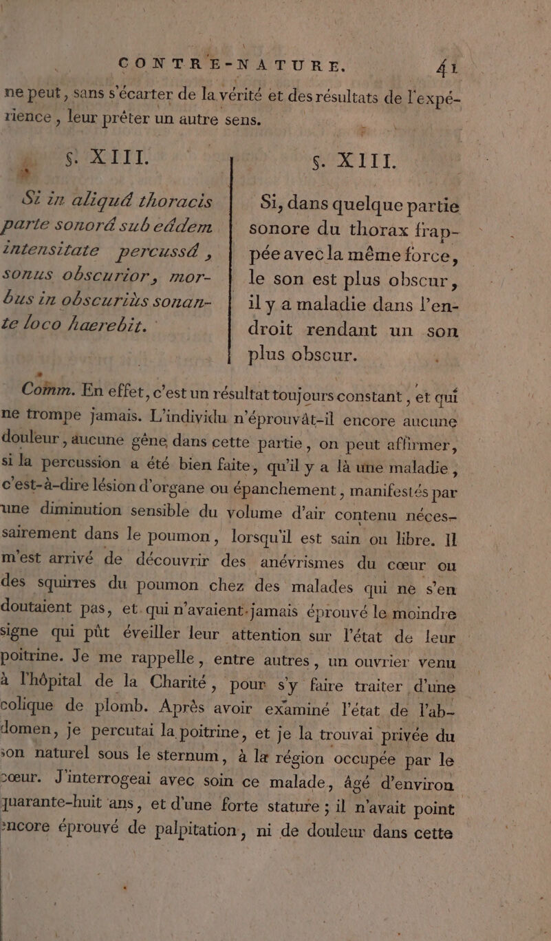 \ CONTRE- NATURE. :, AT ne peut, sans s ‘écarter de la vérité et des résultats de l'expé- rience , leur prêter un äutre sens. | £ $. XIII. he S. XIII. SZ in aliqué thoracis Si, dans quelque partie parte sonoré sub eédem sonore du thorax frap- 2nlensifate percussé , pée avec la même force, Sonus obscurior, mor- | le son est plus obscur, bus in obscuriës sonan- | il ÿ a maladie dans l’en- ze loco hærebit. droit rendant un son plus obscur. COM; En effet, c Vestuu résultat toujours. constant, et qui ne trompe Jamais. L’individu n’éprouvät-il encore aucune douleur » aucune gêne dans cette partie, on peut affirmer, si la percussion a été bien faite, qu'il y a là une maladie ; c’est-à-dire lésion d’ organe ou épanchement, manifestés par une diminution sensible du volume d'air contenu néces- sairement dans le poumon, lorsqu'il est sain ou libre. Il m'est arrivé de découvrir des anévrismes du cœur ou des squirres du poumon chez des malades qui ne s’en doutaient pas, et. qui n'avaient: jamais éprouvé le moindre signe qui püt éveiller leur attention sur l'état de leur poitrme. Je me rappelle, entre autres » Un ouvrier venu à l'hôpital de la Charité, pour °Y faire traiter d'une colique de plomb. Après avoir examiné l'état de lab Jomen, je percutai la poitrine, et Je la trouvai privée du son naturel sous le sternum, à læ région occupée par le zœur. J'interrogeai avec soin ce malade, âgé d'environ | Juarante-huit ans, et d'une forte stature ; il n'avait point da à éprouvé 2 palpitation, ni de douleur dans cette