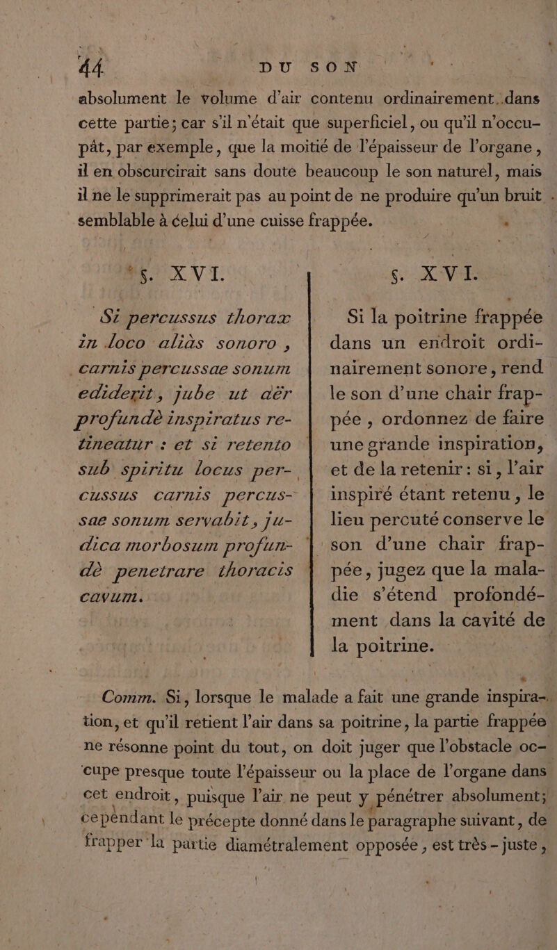 absolument le volume d'air contenu ordinairement..dans cette partie ; car s’il n'était que superficiel, ou qu’il n’occu- pât, par exemple, que la moitié de l'épaisseur de l'organe, il en obscurcirait sans doute beaucoup le son naturel, mais il ne le supprimerait pas au point de ne produire qu’un bruit . “4. X VI. S2 percussus thorax in loco aliàs sonoro , | CaTniS perTCussae SORLI ediderit, jube ut aër profundè inspiratus re- lineatur : et si retento sae sonurn Servabit, ju- dica morboszm profurt- dè penetrare Lhoracis 6 XV Si la poitrine frappée dans un endroit ordi- nairement sonore, rend le son d’une chair fra pée , ordonnez de faire une grande inspiration, et de la retenir: si, l’air inspiré étant retenu, le lieu percuté conserve le pée, jugez que la mala- CAVuUTL. die s'étend profondé- ment dans la cavité de la poitrine. | Comm. Si, lorsque le malade a fait une grande inspira» tion, et qu'il retient l'air dans sa poitrine, la partie frappée ne résonne point du tout, on doit juger que l'obstacle oc- cupe presque toute eu ou la place de l'organe dans cet endroit, puisque l'air ne peut Ya pénétrer absolument; cepénd ant le précepte donné dans le paragraphe suivant , de frapper la partie diamétralement opposée , est très - Juste ;