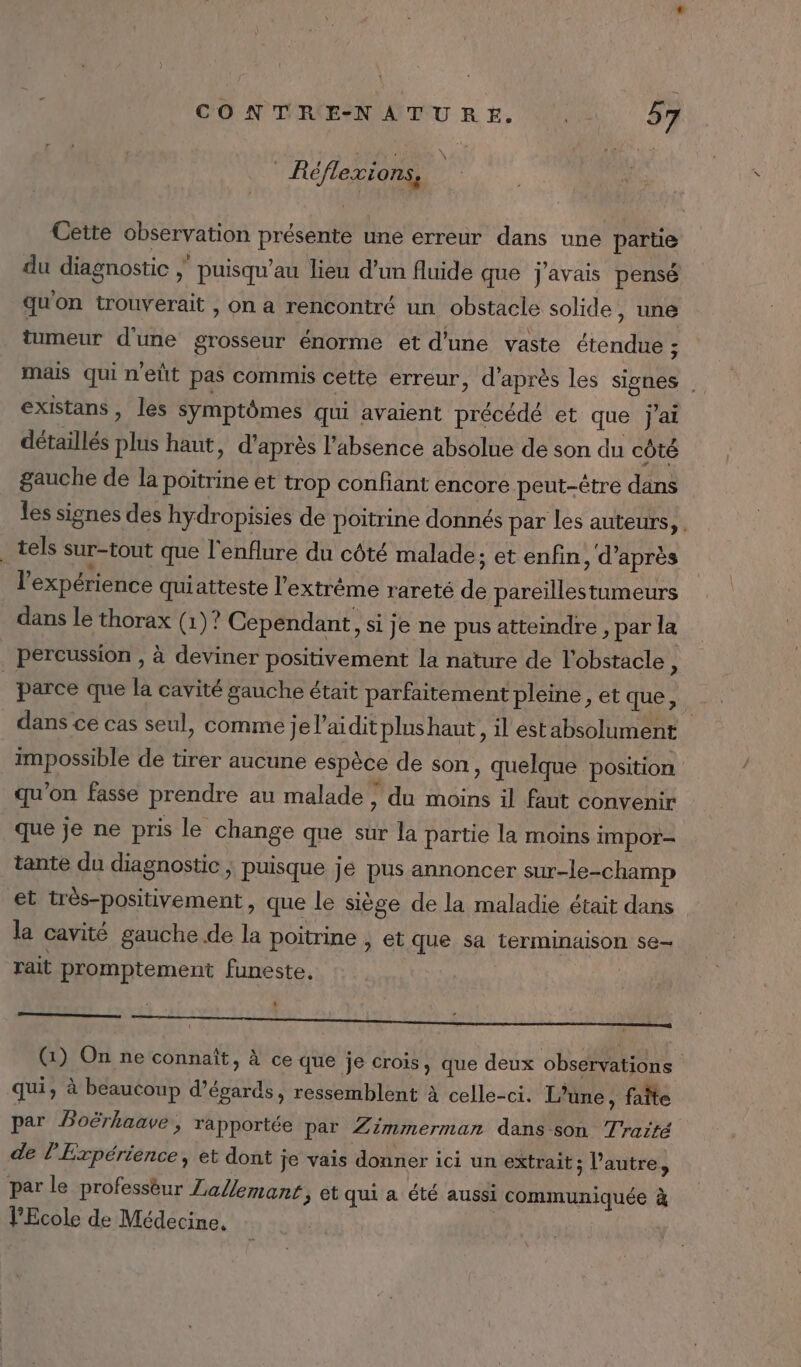 Réflexions, Cette observation présente une erreur dans une partie du diagnostic | puisqu'au lieu d’un fluide que j'avais pensé qu'on trouverait , on a rencontré un obstacle solide, une tumeur d'une grosseur énorme et d'une vaste étendue 5 mais qui n'elt pas commis cette erreur, d'après les signes . existans, les symptômes qui avaient précédé et que j'ai détaillés plus haut, d’après l’absence absolue de son du côté gauche de la poitrine et trop confiant encore peut-être dans les signes des hydropisies de poitrine donnés par les auteurs, . _ tels sur-tout que l'enflure du côté malade; et enfin, d’après l'expérience quiatteste l'extrème rareté de pareillestumeurs dans le thorax (1)? Cependant, si je ne pus atteindre , par la percussion , à deviner positivement la nature de l'obstacle, parce que la cavité gauche était parfaitement pleine, et que, dans ce cas seul, comme je l’aidit plus haut, il estabsolument impossible de tirer aucune espèce de son, quelque position qu’on fasse prendre au malade, du moins il faut convenir que je ne pris le change que sur la partie la moins impor- tante du diagnostic | puisque jé pus annoncer sur-le-champ et très-positivement, que le siège de la maladie était dans la cavité gauche de la poitrine , et que sa terminaison se- rait promptement funeste, | (1) On ne connaît, à ce que je crois, que deux observations qui, à beaucoup d’égards, ressemblent à celle-ci. L'une, faîte par Poërhaave, rapportée par Zimmermann dans son Traité de l’Expérience, et dont je vais donner ici un extrait; l’autre, par le professèur Lallemant, et qui a été aussi communiquée à l'Ecole de Médecine,