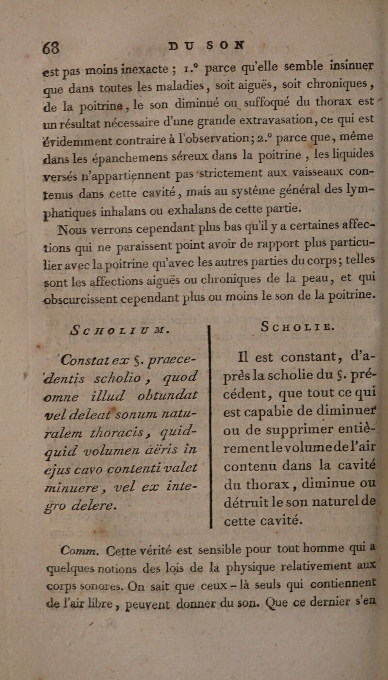 est pas moins inexacte ; 1.° parce qu'elle semble insinuer que dans toutes les maladies, soit aiguës, soit chroniques , de la poitrine, le son diminué ou suffoqué du thorax est = un résultat nécessaire d’une grande extravasation, ce qui est évidemment contraire à l'observation; 2.° parce que, même dans les épanchemens séreux dans la poitrine , les liquides versés n’appartiennent pas'strictement aux vaisseaux con- tenus dans cette cavité, mais au système général des Iym- phatiques inhalans ou exhalans de cette partie. Nous verrons cependant plus bas qu’il y a certaines affec- tions qui ne paraissent point avoir de rapport plus particu- lier avec la poitrine qu'avec les autres parties du corps; telles sont les affections aigués ou chroniques de la peau, et qui obscurcissent cependant plus ou moins le son de la poitrine. SCHOLIUM. _SCHOLTIE. Constat ex $. praece- Ÿ ‘dZentis scholio, qguod omne 1illud obtundat vel deleaf'sonum natu- ralem 1horacis, quid- quid volumen äëris in ejus cayo contenti valet près la scholie du $. pré- cédent, que tout ce qui est capabie de diminue ou de supprimer entiè- rementlevolumedel’air contenu dans la cavité minuere, Vel ex inle- £ro delere. 7 # du thorax , diminue ot détruit le son natureld cette cavité.