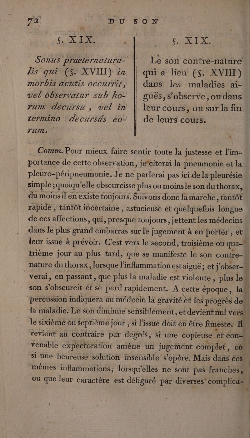 ge XIX. lis qui (5. XVIII) 7 morbis acutis oCCurrit, vel observatur sub ho- Tunr deciirsu , vel in lermino decursfs éo- SAT qui a lieu (5. XVIIT) dans les maladies aï- gués,s’observe ,ou dans de leurs cours. J'EN » Comm. Pour mieux faire sentir toute la justesse et l’im. portance de cette observation, je*citerai la pneumonie et la du moins il en existe toujours. Suivons donc lamarche, tantôt _ rapide , tantôt incertame , astucieuse ét quélquefois Téhghe de ces affections, qui, presque toujours, jettent les médecins trième jour au plus tard, que se manifeste le son contre- verai, en passant , que plus la maladie est RE. ; plus le son s’obscurcit êt se perd rapidement. A cette époque, law “peréussion indiquera au médecin la gravité et les progrès de la maladie. Le son diminue sensiblement, et devient nul vers. le sixième ou Septième jour , si l’issué doit én être fineste. D revient aü conträire par degrés, si une copieuse . ‘et con: venable expectoration amène un jugement complet, où si une heureuse solution insensible’ s'opère. Mais dans ces mêmes inflammations ; lorsqu'elles ne sont pas franches, f