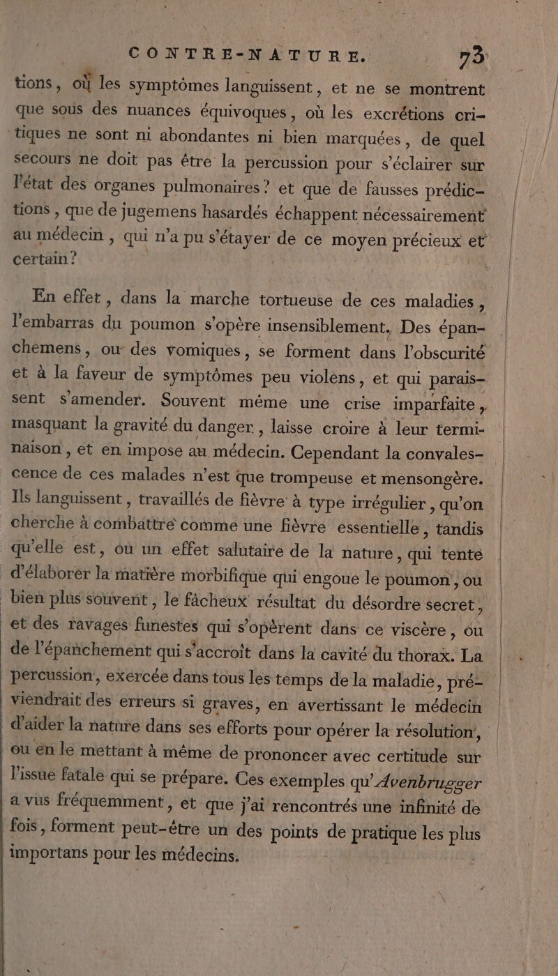 tions, où les Symptômes languissent, et ne se montrent que sous des nuances équivoques, où les excrétions cri- secours ne doit pas être la percussion pour s’éclairer sur l'état des Organes pulmonaires ? et que de fausses prédic— tions , que de jugemens hasardés échappent nécessairement au médecin , qui n’a pu s’étayer de ce moyen précieux et certain ? | En effet, dans la marche tortueuse de ces maladies ï l'embarras du poumon s'opère insensiblement, Des épan- chemens, ou des vomiques, se forment dans l'obscurité et à la faveur de symptômes peu violens, et qui parais- sent s'amender. Souvent même une crise imparfaite ; masquant la gravité du danger , laisse croire à leur termi- naison , et en impose au médecin. Cependant la convales- cence de ces malades n’est que trompeuse et mensongère. Ils languissent , travaillés de fièvre: à type irrégulier , qu’on cherche à combattré comme une fièvre essentielle , tandis qu'elle est, où un effet salutaire de la nature , qui tenté bien plus souvent, le fâcheux résultat du désordre secret ji de l’épañchement qui s’accroit dans la cavité du thorax. La percussion, exercée dans tous les temps de la maladie, pré- viendrait des erreurs si graves, en avertissant le médécin l'issue fatale qui se prépare. Ces exemples qu’ Avenbrugser a vus fréquemment , et que j'ai rencontrés une infnité de fois , forment peut-être un des points de pratique les plus