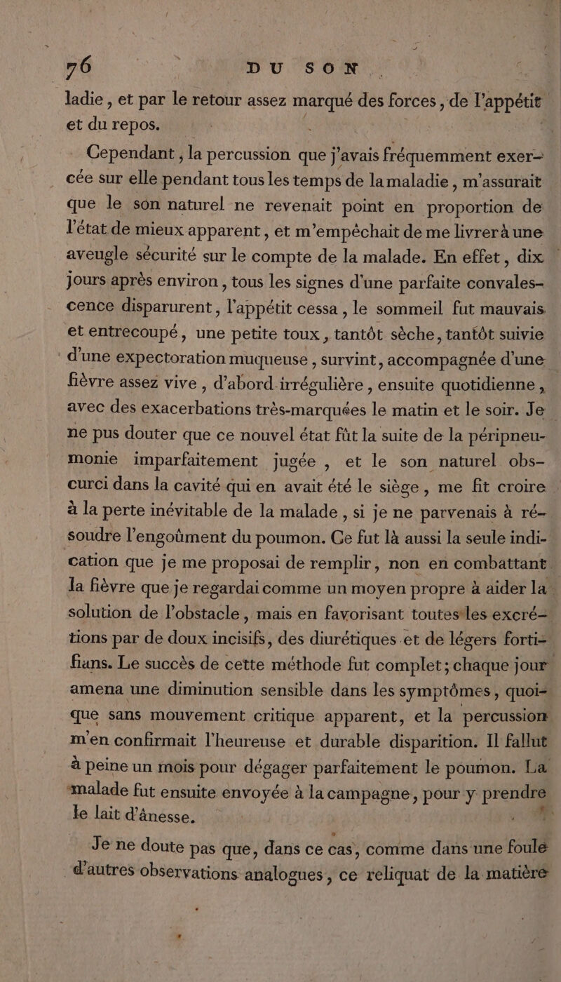 ladie , et par le retour assez marqué des forces, dl Appeut et di repos. Cependant , la percussion que j'avais fréquemment exer- cée sur elle pendant tous les temps de lamaladie , m’assurait que le son naturel ne revenait point en proportion de l'état de mieux apparent , et m’empéchait de me livreràune aveugle sécurité sur le compte de la malade. En effet, dix jours après environ , tous les signes d'une parfaite convales- cence disparurent, l'appétit cessa , le sommeil fut mauvais et entrecoupé, une petite toux, tantôt sèche, tantôt suivie d'une expectoration muqueuse , survint, accompagnée d’une fièvre assez vive, d’abord-irrégulière , ensuite quotidienne , avec des exacerbations très-marquées le matin et le soir. Je. ne pus douter que ce nouvel état füt la suite de la péripneu- monie imparfaitement jugée , et le son naturel obs- curci dans la cavité qui en avait été le siège, me fit croire . à la perte inévitable de la malade , si je ne parvenais à ré- soudre l engoûment du poumon. Ce fut là aussi la seule indi- cation que je me proposai de remplir, non en combattant. la fièvre que je regardaicomme un moyen propre à aider la solution de l'obstacle, mais en favorisant toutestles excré- tions par de doux incisifs, des diurétiques .et de légers forti= fins. Le succès de cette méthode fut complet; chaque jour amena une diminution sensible dans les symptômes, quois que sans mouvement critique apparent, et la percussiom m'en confrmait l'heureuse et durable disparition. Il fallut à peine un mois pour dégager parfaitement le poumon. La malade fut ensuite envoyée à la campagne, pour y prendre le lait d’ânesse. Je ne doute pas que, dans ce cas, comme dans une foule &gt; - 2 “: d’autres observations analogues, ce reliquat de la matère -