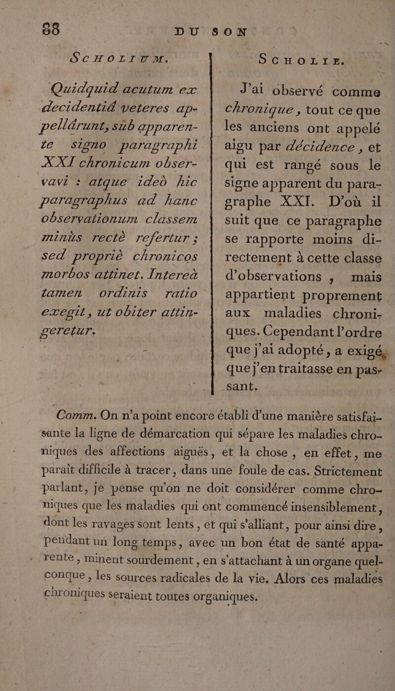 SCHOLITM. pellérunt, sub apparen- fe SIgn0 paragraphi XXI chronicum obser- vavi : atque ided hic paragraphus ad hanc observaiionum classem mninus reclè refertur ; sed propriè chronicos zorbos attinet. Intereà larmen ordinis exegit, ut obiter attin- SeTELUT. SCHOLIE. J’ai observé comme chronique , tout ce que les anciens ont appelé aigu par décidence , et qui est rangé sous le. signe apparent du para- graphe XXI. D'où il. suit que ce paragraphe se rapporte moins di- rectement à cette classe d'observations ,; mais appartient proprement aux maladies chroni- ques. Cependant l’ordre qu ai adopté, a exigée que]J'entraitasse en pas sant. Comm. On n’a point encore établi d'une manière satisFai- sante la ligne de démarcation qui sépare les maladies chro- niques des affections aiguës, et la chose , en effet, me parait difficile à tracer, dans une foule de cas. Strictement parlant, je pense qu'on ne doit considérer comme chro- niques que les maladies qui ont commencé insensiblement, dont les ravages sont lents , et qui s'alliant, pour ainsi dire, pendant un long temps, avec un bon état de santé appa- rente , minent sourdement , en s’attachant à un organe quel- conque , Les sources radicales de la vie. Alors ces maladies chr oniques Seraient toutes organiques.