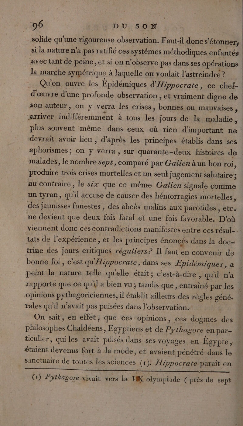 solide qu'une rigoureuse observation. F aut-il doncs 'étonner; | | si la nature n’a a pas ratifié ces systèmes méthodiques enfantés | avec tant de peine, et si on n’observe pas dans ses opérations la marche symétrique à laquelle on voulait l’astreindre ? .. Qu'on ouvre les Épidémiques d'Hippocrate , ce chef- d'œuvre d’une profonde observation , et vraiment digne de son auteur, on ÿ verra les crises, eu ou mauvaises , ‘arriver indiffér emment à tous 1 jours de la maladie , plus souvent même dans ceux où rien d'important ne devrait avoir lieu , d’après les principes établis dans ses aphorismes; on y verra, sur quarante-deux histoires de malades, le nombre sept, comparé par Galien àun bon roi, produire trois crises mortelles et un seul Jugement salutaire ; au contraire, le six que ce mème Galien signale comme un tyran, qu “il accuse de causer des hémorragies mortelles, des] Jaunisses funestes , des abcès malins aux parotides , etc. ne devient que deux fois fatal et une fois favorable. D'où viennent donc ces contradictions manifestes entre ces résul- - tats de l'expérience , et les principes énoncés dans la doc- trine des jours critiques réguliers? Il faut en convenir de bonne foi, c'est qu'Æippocrate, dans ses Æpidémiques , a pemt la nature telle qu'elle était; c'est-à-dire , qu'il n’a rapporté que ce quil a bien vu; tandis que ; entrainé par les opinions pythagoriciennes, il érablit ailleurs des règles géné- rales qu’il n'avait pas puisées dans l'observation. On sait, en effet, que ces opinions, ces dogmes des ses Chaldéens, Egyptiens et de Pythagore en par- ticulier, quiles avait puisés dans ses voyages en Ée gypte, étaient Pas fort 2 à la mode, et avaient pénétré dans le Sanctuaire de toutes les sciences (1). ÎTippocrate paraît en (1) Pythagore vivait vers la EX olympiade ( près de sept