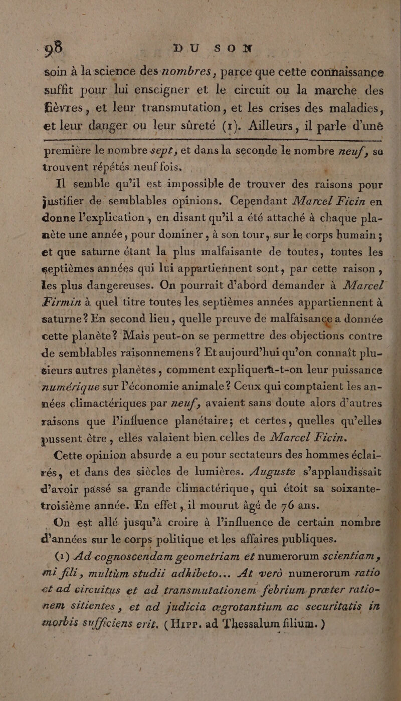 soin à la science des 2ombres, parce que cette connaissance suffit pour lui enscigner et le circuit ou la marche des fièvres, et leur transmutation, et les crises des maladies, et leur danger ou leur sûreté (1). Aïlleurs, il parle d'uné première le nombre sept, et dans la seconde le nombre neuf, se trouvent répétés neuf fois. | D Il semble qu’il est impossible de trouver des raisons pour justifier de semblables opinions. Cependant Marcel Ficin en donne l’explication , en disant qu’il a été attaché à chaque pla- nète une année, pour dominer , à son tour, sur le corps humain ; et que saturne étant la plus malfaisante de toutes, toutes les septièmes années qui lui appartieñnent sont, par cette raison ) saturne ? En second lieu, quelle preuve de malfaisance a donnée cette planète? Mais peut-on se permettre des objections contre de semblables raisonnemens ? Et aujourd’hui qu’on connaît plu- “sieurs autres planètes, comment expliquer -t-on leur puissance numérique SUT Péconomie animale ? Ceux qui comptaient les an- nées climactériques par zeuf, avaient sans doute alors d’autres raisons que l'influence planétaire; et certes, quelles qu’elles pussent ètre , ellés valaient bien celles de Marcel Ficin. Cette opinion absurde a eu pour sectateurs des hommes éclate rés, et dans des siècles de lumières. Azguste s ’applaudissait troisième année. En effet , il mourut âgé de 76 ans. d'années sur le corps politique et les affaires publiques. mi fili, multèm studii adhibeto.… At vero numerorum ratio anorbis sufficiens erit, (Have. ad Thessalum filium. )