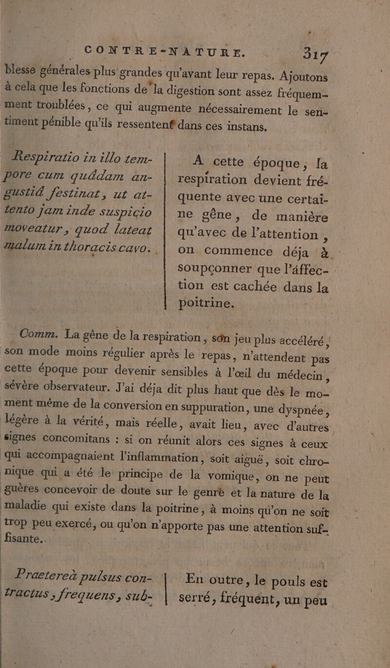 - 317 fréquem- Respiratio in illo tem- Pore cum quédam an- Susti&amp; festinat, ut at- ento jar inde SUSpiÇiO À cette époque, [a respiration devient fré- quente avec une certaï- ne gène, de manière mOVeatuT ; guod lateat qu'avec de l'attention , A2alurn in fhoracis cavo.. on commence déja à. Soupçonner que l’éffec- tion est cachée dans la poitrine. a Comm. La gène de la respiration , sôn jeu plus accéléré ! son mode moins régulier après le repas, n’attendent pas cette époque pour devenir sensibles à l'œil du médecin , sévère observateur. J'ai déja dit plus haut que dès le mo- ment même de la conversion en suppuration, une dyspnée, Jégère à la vérité, mais réelle, avait lieu, avec d’autres signes Concomitans : si on réunit alors ces signes à ceux qui accompagnaient l’inflammation, soit aiguë, soit chro- nique qui a été le principe de la vomique, on ne peut guères concevoir de doute sur le genre ét la nature de la maladie qui existe dans la poitrine , à moins qu'on ne soit Top peu exercé, ou qu'on n'apporte pas une attention suf- fisante... | | Pratereà pulsus con- En outre, le pouls est racius ; frequens, sub- serré, fréquent, un peu