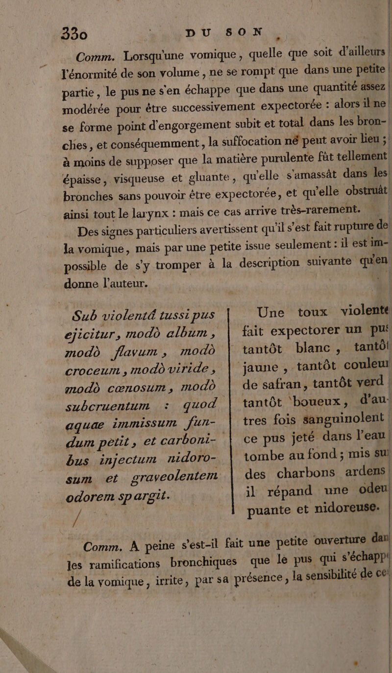 | ° | Comm. Lorsqu'une vomique, quelle que soit d’ailleurs l'énormité de son volume , ne se rompt que dans une petite | partie, le pusnesen échappe que dans une quantité assez | modérée pour être successivement expectorée : alors ilne| se forme point d'engorgement subit et total dans les bron- ches , et conséquemment, la suffocation né peut avoir lieu ;. à moins de supposer que la matière purulente fùt tellement épaisse, visqueuse et gluante, qu'elle s'amassät dans les bronches sans pouvoir être expectorée, et qu'elle obstrut ainsi tout le larynx : mais ce cas arrive très-rarement. | Des signes particuliers avertissent qu'il s’est fait rupture de la vomique, mais par une petite issue seulement : il est im- possible de s’y tromper à la description suivante quen donne l’auteur. | 4 1 Sub violenté tussi pus ejiciturs modù album , mod flavum , modo subcruentum : quod aquae iMIMISSUI Jun- bus injectum nidoro- / Une toux violenté! fait expectorer un pu tantôt blanc, tantôl de safran, tantôt verd | tantôt ‘boueux, d'au. tres fois sanguinolent ce pus jeté dans l’eau, tombe au fond ; mis sui des charbons ardens | il répand une odeu puante et nidoreuse. que le pus qui s’échapp'