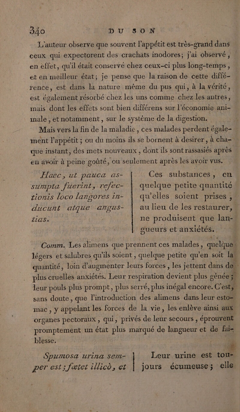 L'auteur observe que souvent l'appétit est très-grand dans ceux qui expectorent des crachats inodores; j'ai observé ; | en effet, qu'il était conservé chez ceux-ci plus long-temps , et en meilleur état; je pense que la raison de cette diffé- rence, est dans la nature même du pus qui, à la vérité, est également résorbé chez les uns comme chez les autres, mais dont les effets sont bien différens sur l'économie ani- inale , et notamment , sur le système de la digestion. Mais vers la fin de la maladie, ces malades perdent égale- ment l'appétit ; ou du moins ils se bornent à desirer , à cha= que instant, des mets nouveaux , dont ils sont rassasiés après en avoir à peine goûté, ou seulement après les avoir vus. | Haec, ut pauca as- : Cès substances, en sumpta fuerint, refec- | quelque petite quantité tionis loco langores in- | qu’elles soient prises ,: ducunt aïque angus- | aulieu de les restaurer, AS. : ne produisent que lan- sueurs et anxiétés.. … Comm. Les alimens que prennent ces malades, quelque“ , 7: ; : ; . 0 : salubres qu'ils soient , quelque petite qu’en soi ee ST : quelque pente t en soit las quantité, loin d'augmenter leurs forces , les jettent dans dem plus cruelles anxiétés. Leur respiration devient plus génée à leur pouls plus prompt, plus serré, plus inégal encore. C'estys sans doute, que l'introduction des alimens dans leur esto= mac , y appelant les forces de la vie, les enlève ainsi aux &gt; D'APP ) organes pectoraux , qui, privés de leur secours , éprouvent promptement un état plus marqué de langueur et de fais blesse. Spumosa urina Seri- Leur urine est tou- per est; fætet illico, et | jours écumeuse ; elle