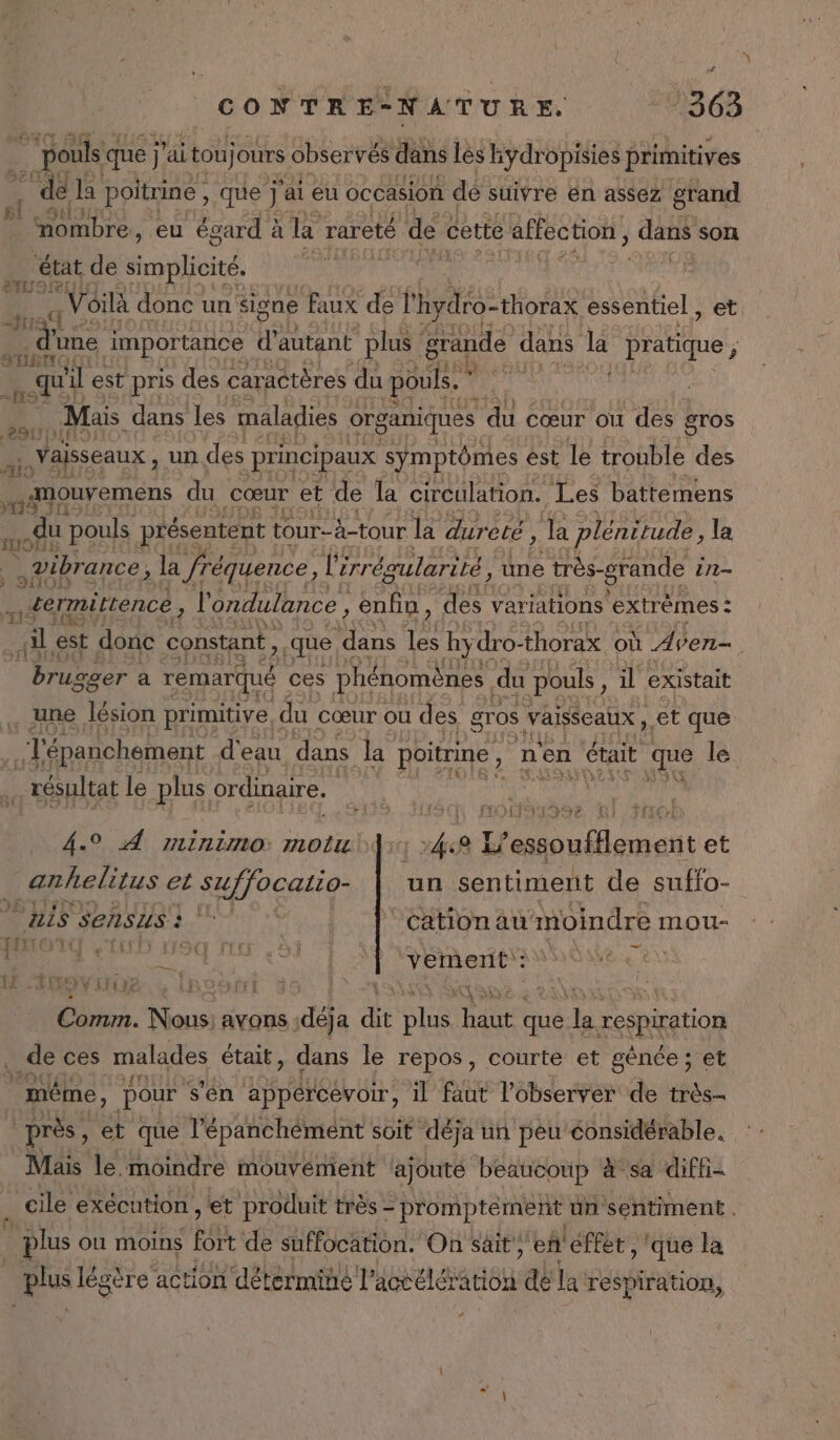 # CONTRE-NATURE. 363 ê F pouls q que j'ai tou jours observés dans lès kydropisies primitives “dela poitrine , que j ‘ai eu occasion dé suivre en assez grand sl SHl nombre , eu égard ? à la rareté de cette äffection, dans son f NA , 1 état de dont. Voilà donc un signe faux de l'hydro-thorax essentiel, et mans importance d autant plus grande dans la on DIE LH: et , qu'il est pris des caractères du pouls. 7 à ‘4 Mais dans les maladies organiques du cœur ou des gros à. Vaisseaux, un des principaux symptômes est le trouble des HER du Cœur et de la circulation. Les battemens tas du pouls présentent tour-à-tour la dur elé, Ja plénitude, la Vibrance, , la fréquence, Lérr égularité, une très-grande in | ermittencé, l'ondulance , , enfin ) des variations extrèmes : va est donc constant , 2 que dans les hy dro- thorax où Aven— brugger a remarqué ces phénomènes du pouls, il existait IS U . une lésion primitive, « du cœur ou des gros vaisseaux , et que .… T'épanchement d'eau dans la poitrine , n'en était que le . résultat le plus ordinaire. | L'Y [SC MOU9199e 61: Fo 4.° À minimo: motu {1 »4:8 L'essoufflement et anhelitus et suffocatio- un sentiment de suffo- HIS SERSIS à or ‘cation au moindre mou- Li ME AAA ROSE an RUNOTEUUTÉ Rodfrt dr + LÀ #1 LE avons me dit NE ie que rx respiration . de ces malades était, dans le repos, courte et gènée; et même, pour s'én appércevoir, il faut l’observer de très- près, et que l’épanchément soit déja un peu éonsidérable. Mais le.moindre mouvément lajouté beaucoup &amp;°sa diffi- cile exécution, et produit très - - promptément un sentiment plus ou moins fie de suffocätion. On sait, ef éffet , que la plus légère action détermine l’ dos élértiob dé la respiration,