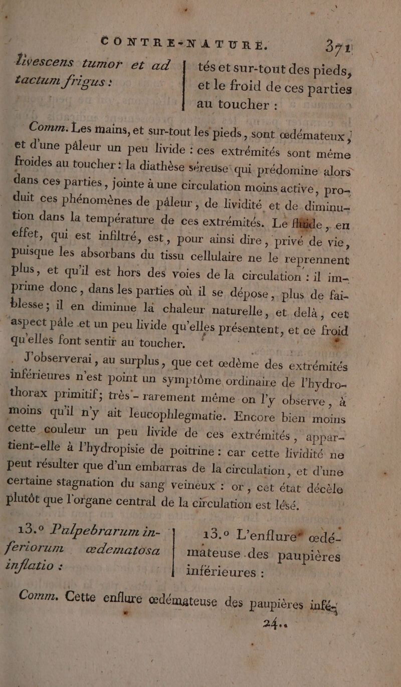divescens tumor et ad tés et sur-tout des pieds, actu frigus : et le froid de ces parties ; au toucher : | Comm. Les nains, et sur-tout les pieds, sont œdémateux ; et d’une päleur un peu livide : ces extrémités sont méme froides au toucher : la diathèse séreuse‘ qui prédomine alors dans ces parties, jointe à une circulation moins active, pro= duit ces phénomènes de päleur , de lividité et de _diminu- tion dans la température de ces extrémités. Le fitide &gt; € effet, qui est infiltré, est, pour ainsi dire » privé de vie, puisque les absorbans du tissu cellulaire ne le reprennent plus, et qu'il est hors des voies de la circulation : il im- prime donc, dans les parties où il se dépose, plus de fai. blesse ; il en diminue la chaleur naturelle, et. delà, cet ‘aspect pâle et un peu livide qu’elles présentent ) ét ce froid qu'elles font sentir au toucher. mis LM Lu J'observerai , au surplus, que cet œdème des extrémités inférieures n'est point un symptôme ordinaire de l’hydro- thorax primitif; très’- rarement méme on ly observe, à moins qu'il n'y ait leucophlegmatie. Encore bien moins cette couleur un peu livide de ces extrémités &gt; appär= tient-elle à l’hydropisie de poitrine : car cette lividité ne Peut résulter que d’un embarras de la circulation , et d’une certaine stagnation du Sang veinéux : or, cet état décèle plutôt que l'organe central de la circulation est lésé. 19.9 Pulpebrarum in- : 15,9 L’enflure® œdé- feriorum … ædematosa mateuse .des paupières Znflatio : | inférieures : Comm, Cette enflure œdémateuse des paupières infé- ANT