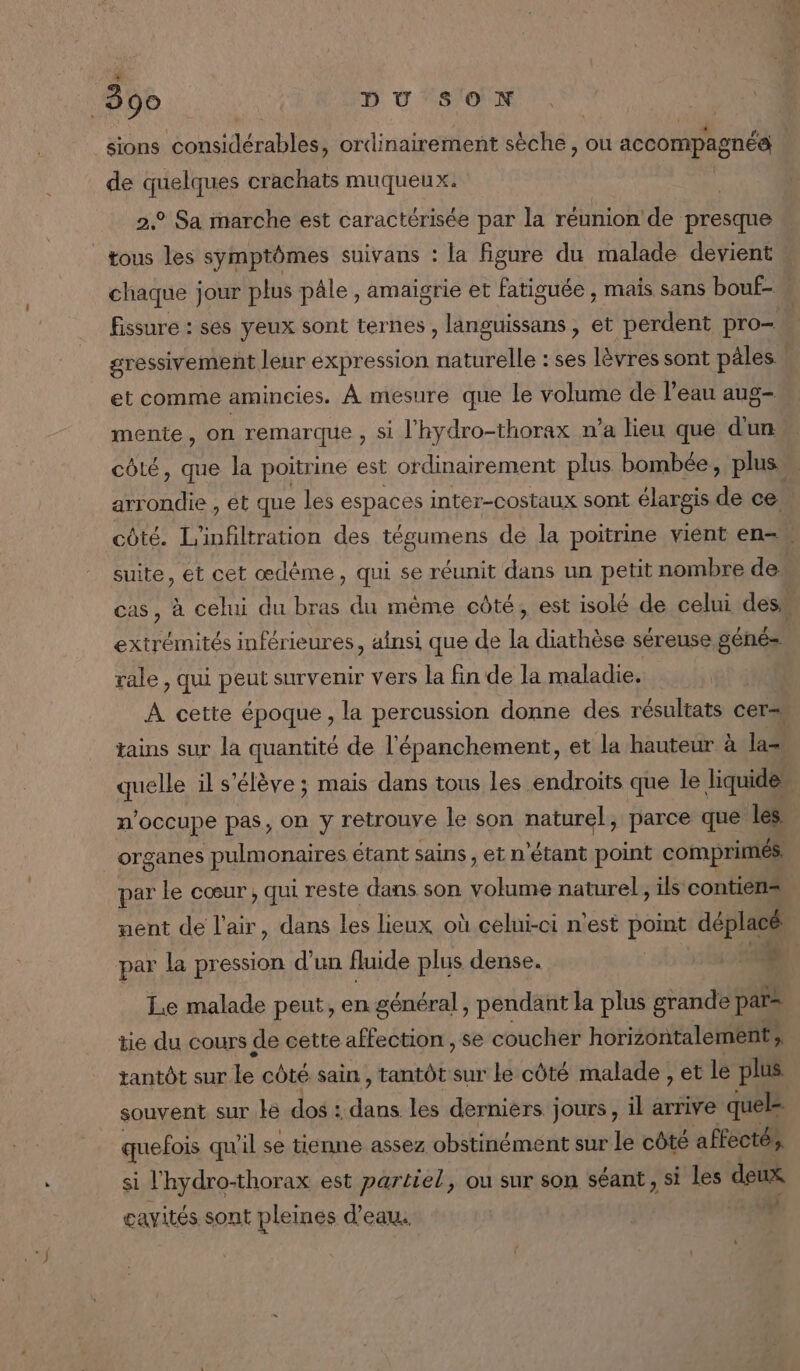 sions considérables, ordi inairement sèche, ou accompagnés de quelques crachats muqueux. 2° Sa marche est caractérisée par la réunion de presque _tous les symptômes suivans : la figure du malade devient chaque jour plus pâle, amaigrie et fatiguée , mais sans bouf- fissure : ses yeux sont ternes , languissans, et perdent pro. gressivement leur expression naturelle : ses lèvres sont pales : et comme amincies. À mesure que le volume de l'eau aug- mente, on remarque , si l'hydro-thorax n’a lieu que dun côlé, que la poitrine est or dinairement plus bombée, plus arrondie , et que les espaces inter-costaux sont élargis de ce côté. L'infiltration des tégumens de la poitrine vient en suite, et cet œdème, qui se réunit dans un petit nombre de cas, à celui du bras du même oûté, est isolé de celui des extrémités inférieures, ainsi que de la diathèse séreuse génés rale , qui peut survenir vers la fin de la maladie. | À cette époque, la percussion donne des résultats cerss tains sur la quantité de l'épanchement, et la hauteur à las quelle il s'élève ; mais dans tous les endroits que le liquide n'occupe pas, on y retrouve le son naturel, parce que les” organes pulmonaires étant sains, et n'étant point comprimés. par le cœur , qui reste dans son ES naturel, ils contien= ment de l'air, dans Les lieux où celui-ci n'est pos déplacé par la pression d'un fluide plus dense. D. Le malade peut, en général, pendant la plus grande par= tie du cours de cette affection , se coucher horizontalement, tantôt sur le côté sain, tantôt sur le côté malade , et le plus souvent sur le dos : He les derniers jours , il arrive quel quefois qu'il se tienne assez obstinément sur le côté affecté, si l'hydro-thorax est partiel, ou sur son séant, si les deux cavités sont pleines d'eau, b: