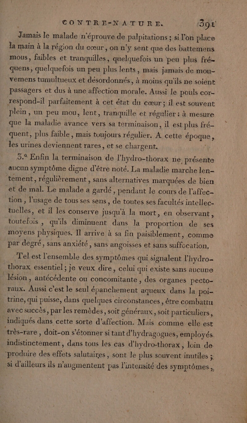 Jamais le malade n'éprouve de palpitations ; si l’on place la main à la région du cœur, on n'y sent que des battemens mous, faibles et tranquilles, quelquefois un peu plus Fré- quens, quelquefois un peu plus lents, mais jamais de mou- vemens tumultueux et désordonnés, à moins qu'ils ne soient passagers et dus à une affection morale. Aussi le pouls cor- respond-il parfaitement à cet état du cœur ; il est souvent plein, un peu mou, lent, tranquille et régulier : à mesure que la maladie avance vers sa terminaison, il est plus fré- quent, plus faible , mais toujours régulier, A cette époque, _ les urines deviennent rares, et se chargent. ; 3.4 Enfin la terminaison de l'hydro-thorax ne présente aucun symptôme digne d’être noté. La maladie marche len- tement, régulièrement, sans alternatives marquées de bien et de mal. Le malade a gardé, pendant le cours de l'affec- tion , l'usage de tous ses sens, de toutes ses facultés intellec- telles, et il les conserve jusqu'à la mort, en observant, toutefois , qu'ils diminuent dans la proportion de ses moyens physiques. Il arrive à sa fin paisiblement, comme par degré, sans anxiété, sans angoisses et sans suffocation., T'elest l'ensemble des symptômes qui signalent l’hydro- thorax essentiel ; je veux dire, celui qui existe sans aucune lésion , antécédente ou concomitante » des organes pecto- raux. Aussi c’est le seul épanchement aqueux dans la poi- trine, qui puisse, dans quelques circonstances , être combattu avec succès, par les remèdes, soit généraux, soit particuliers ; indiqués dans cette sorte d'affection. Mais comme elle est ‘très-rare , doit-on s'étonner si tant d’hydragogues, employés indistinctement , dans tous les cas d’hydro-thorax, loin de: ‘produire des effets salutaires, sont le plus souvent inutiles à si d'ailleurs ils n'augmentent pas l'intensité des symptômes,