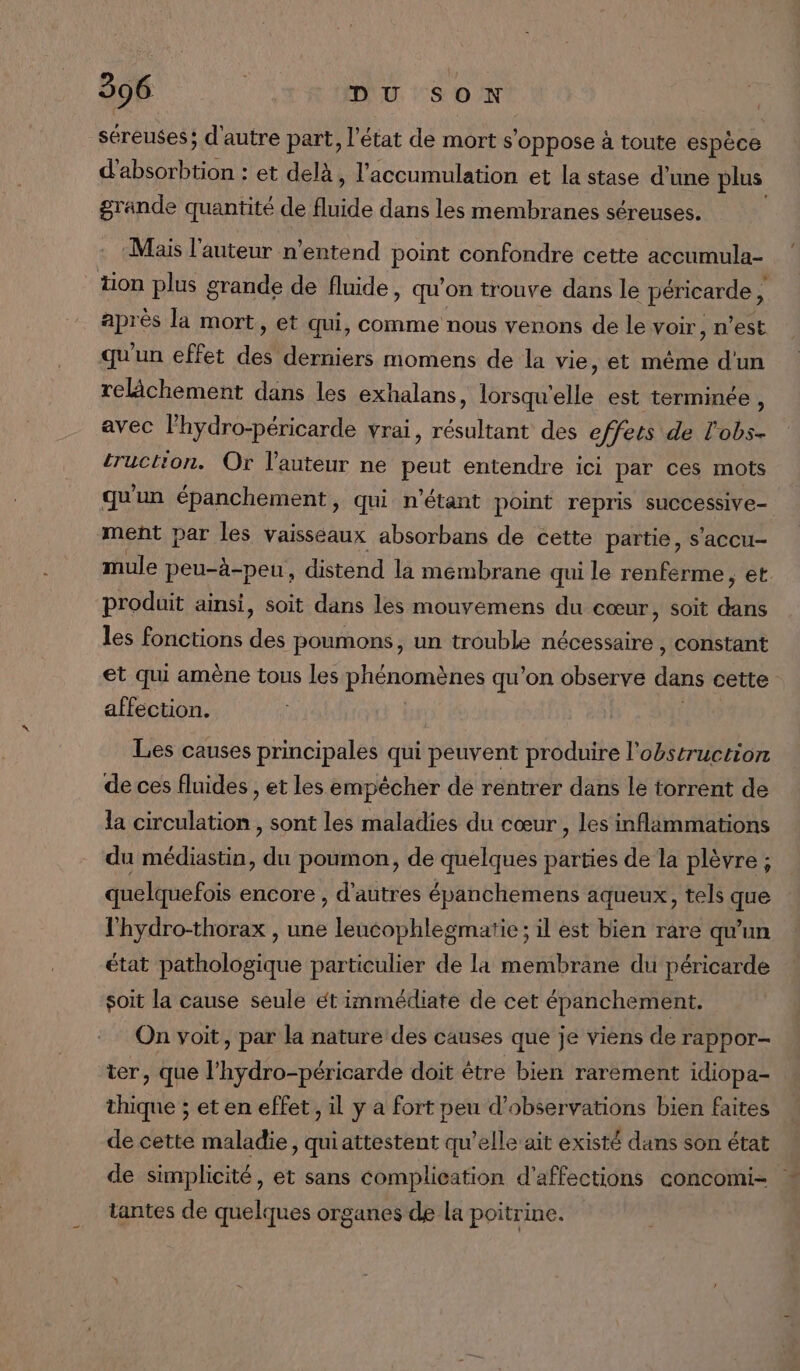 séreuses; d'autre part, l’état de mort s’ oppose à toute espèce RSR et delà, l'accumulation et la stase d’une plus grande quantité de fluide dans les membranes séreuses. Mais l’auteur n'entend point confondre cette accumula- tion plus grande de fluide, qu'on trouve dans le péricarde 4 après la mort, et qui, comme nous venons de le voir, n'est qu'un effet di derniers momens de la vie, et mème d'un relâchement dans les exhalans, lorsqu'elle est terminée, avec lhydro-péricarde vrai, résultant des effets de l'obs- truction. Or l'auteur ne peut entendre ici par ces mots qu'un épanchement, qui n'étant point repris successive ment par les vaisseaux absorbans de cette partie, s'accu- mule peu-à-peu, distend la membrane qui le renferme, et. produit ainsi, soit dans les mouvemens du cœur, soit ds les fonctions des poumons, un trouble nécessaire , constant et qui amène tous les phénomènes qu'on observe dans cette affection. Les causes principales qui peuvent produire l'obstruction de ces fluides , et les empêcher de rentrer dans le torrent de la circulation , sont les maladies du cœur , les inflammations du médiastin, du poumon, de quelques parties de la plèvre ; quelquefois encore , d'autres épanchemens aqueux, tels que l'hydro-thorax , une leucophlegmatie ; il est bien rare qu'un état pathologique particulier de la membrane du péricarde soit la cause seule ét immédiate de cet épanchement. On voit, par la nature des causes que je viens de rappor- ter, que l’hydro-péricarde doit être bien rarement idiopa- thique ; et en effet , il y a fort peu d'observations bien faites de cette maladie, quiattestent qu’elle ait existé dans son état de simplicité, et sans complication d’affections concomi- tantes de quelques organes de la poitrine.