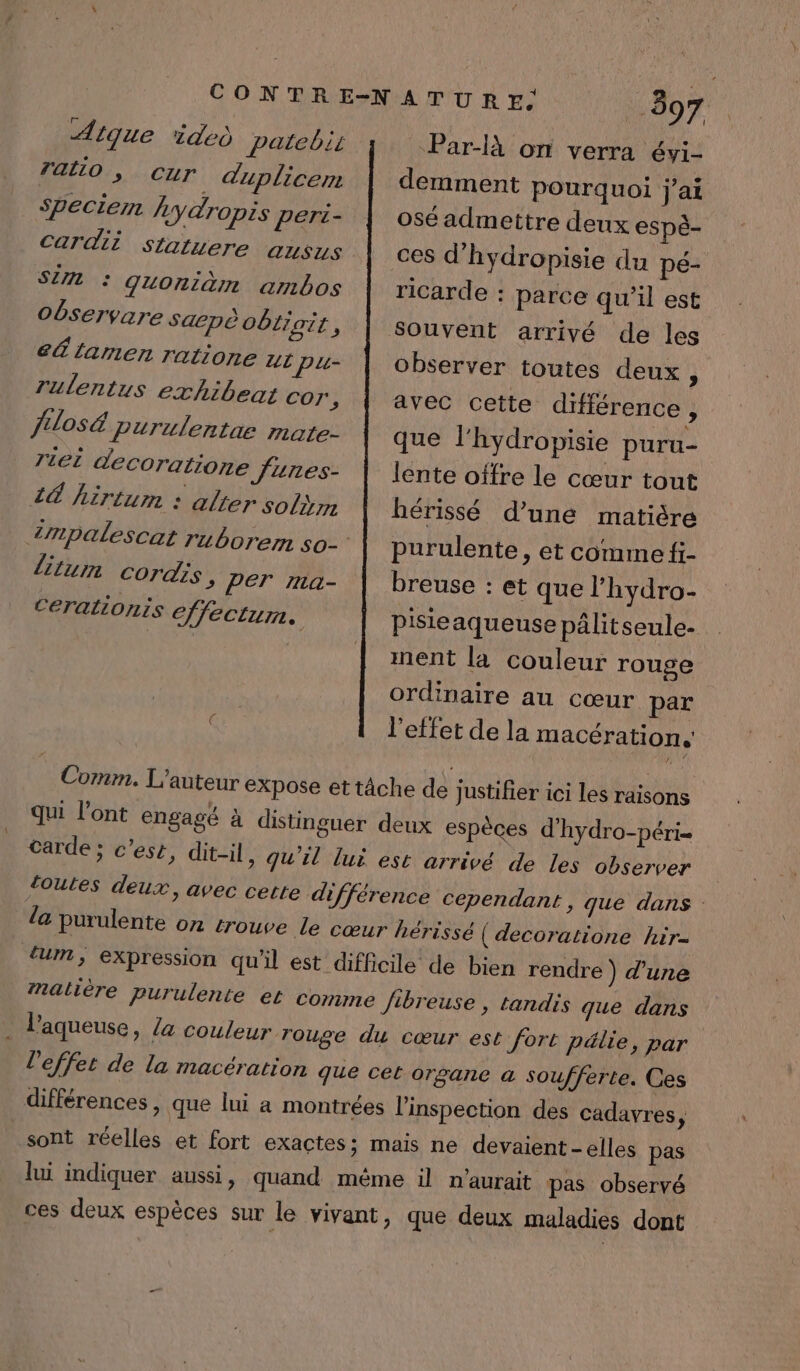 Aique ided patebis ratio , CUT. duplicem Spectemn y dropis peri- Cardii statuere ausus SUN : GuUOniam ambos Observare Saepè Oblipi Eh eÉlamen ratione ur pu- rulentus exhibeat cor | fulos&amp; Purulentae mate- J1eL decoratione Jures- 4€ hirtum » alter solimn litum cordis &gt; PET ma- Ceralionis effectum. 397 Par-là on verra évi- demment pourquoi j'ai osé admettre deux espè- ces d'hydropisie du pé- ricarde : parce qu'il est Souvent arrivé de les observer toutes deux ; avec cette différence, que l'hydropisie puru- lente offre le cœur tout hérissé d’une matière purulente , et comme fi- breuse : et que l'hydro- pisieaqueuse pâlit seule- ment la couleur rouge ordinaire au cœur par l'effet de la macérations qui l'ont engagé à distinguer deux espèces d’hydro-péri- carde ; c’ese, dit-il, qu’il lui est arrivé de les observer toutes deux, avec cette différence cependant, que dans la purulente on trouve Le cœur hérissé ( decoratione hir- tum , expression qu'il est difficile de bien rendre) d’une matière purulente et comme Jibreuse , tandis que dans . Paqueuse, Z4 Couleur rouge du cœur est fort pélie, par l'effet de la macération que cet organe a soufferte. Ces différences , que lui a montrées l'inspection des cadavres ; sont réelles et fort exactes; mais ne devaient -elles pas lui indiquer aussi, quand même il n'aurait pas observé ces deux espèces sur le vivant, que deux maladies dont