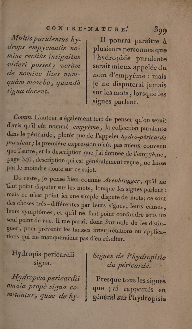 drops empyematis no- 711116 rectins 2nSIOniIUS 399 Il pourra paraître à plusieurs personnes que l’'hydropisie purulente Videri posset ; verüm de nomine lites num- quèm #109eb0, quandd siona docent. serait mieux appelée du nom d'empyème : mais je ne disputerai jamais sur les mots, lorsque les signes parlent. Comm. L'auteur a ésalement tort de penser qu’on serait d'avis qu'il eût nommé empyème , la collection purulente dans le péricarde, plutôt que de l'appeler 4ydro-péricarde purulent ; la première expression n'eñt pas mieux convenu que l'autre , et la description que j'ai donnée de l'empyème ; page 546, description qui est généralement reçue ; ne laisse pas le moindre doute sur ce sujet. Du reste, je pense bien comme Avenbrugger; qu'il ne ‘faut point disputer sur les mots » lorsque les signes parlent : mais ce n’est point ici une simple dispute de mots; ce sont des choses très - différentes par leurs signes, leurs causes ; leurs symptômes, et quil ne faut point confondre sous un seul point de vue. Il me paraït donc fort utile de les distin- guer, pour prévenir les fausses interprétations ou applica= tions qui ne manqueraient pas d'en résulter. À Hydropis pericardii Signes de l’hydropisie signa. du péricarde. ITydropem pericardii Omn1a propè signa co- Huilantur, quae de }y- Presque tous les signes que j'ai rapportés en général sur l’'hydropisie