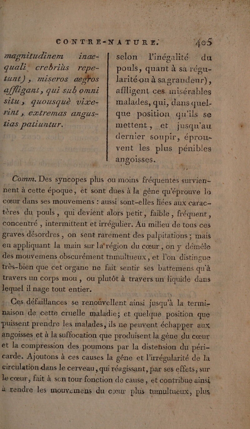 indae- guali” crebrius repe- tunt),. rniseros aeëfos mapgnitudinent Si, quousquè vite- Fil, extremas Angus- linésalhité : du pouls, quant à sa régu- larité ou à sa grandeur), affligent ces. inisérables malatles, qui, dans quel- que position qu'ils se selon mettent, et dernier soupir, éprou- {as patiuntur. jusqu'au vent les. plus pénibles angoisses. A À, re Comm. Des syncopes plus où moins fréquentes survien nent à cette époque, et sont dues à la gène qu'éprouve le cœur dans ses mouvemens : aussi sont-elles liées aux carac- téres du pouls, qui devient alors petit, faible, fréquent, concentré , intermittent et irrégulier. Au milieu de tous ces graves désordres , on sent rarement des palpitations ; mais à en appliquant la main sur larégion du cœur , on y démèéle des mouvemens obscurément inmultueux , et Ton distingue très-bien que cet or gane ne fait sentir ses battemens qu'à travers un corps mou, Ou plutôt à travers.un liquide dans lequel il nage tout entier. Ces défaillances se renouvellent ainsi jusqu’à la termi- Haison. de cette cruelle maladie; et quelque position que puissent prendre les malades, ils ne peuvent écnar et aux angoisses et à la suffocation que produisent la gène du cœur et la compression des. poumons par la distehsion du péri- carde. Ajoutons à ces causes la gêne et lirrégularité de la circulation dans le cerveau, qui réagissant, par ses effets, sur le cœur, fait à son tour fonction de cause , et contribue ainsi à ie les mouvemens du cœur plus tumultueux, plus