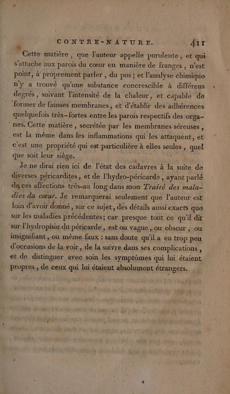 Cette matière , que l’auteur appelle purulente, et qui S'attache aux parois du cœur en manière de franges , n’est point, à proprement parler , du pus ; et l'analyse chimique n'y a trouvé qu'une substance concrescible à différens degrés , suivant l'intensité de la chaleur, et capable de former de fausses membranes, et d'établir des adhérences quelquefois très- fortes entre les parois respectifs des orga- nes. Cette matière , secrétée par les membranes séreuses ; .est la même dans les inflammations qui les attaquent, et cest une propriété qui est particulière à elles seules, quel que soit leur siège. jé PA Je ne dirai rien ici de l’état des cadavres à la suite de diverses péricardites , et de l’hydro-péricarde , ayant parlé de ces affections trés-au long dans mon Traité des mala- dies da cœur. Je remarquerai seulement que l’auteur est loin d’avoir donné Sur ce sujet, des détails aussi exacts que sur les maladies précédentes; car presque tout ce qu'il dit sur l’hydropisie du péricarde , est ou vague ,. ou obscur , ou insignifiant, où même faux : sans doute qu'il a eu trop peu d'occasions de la. voir, de la suivre dans ses complications , et de distinguer avec soin les symptômes qui lui étaient propres,, de ceux qui lui étaient absolument étrangers. #