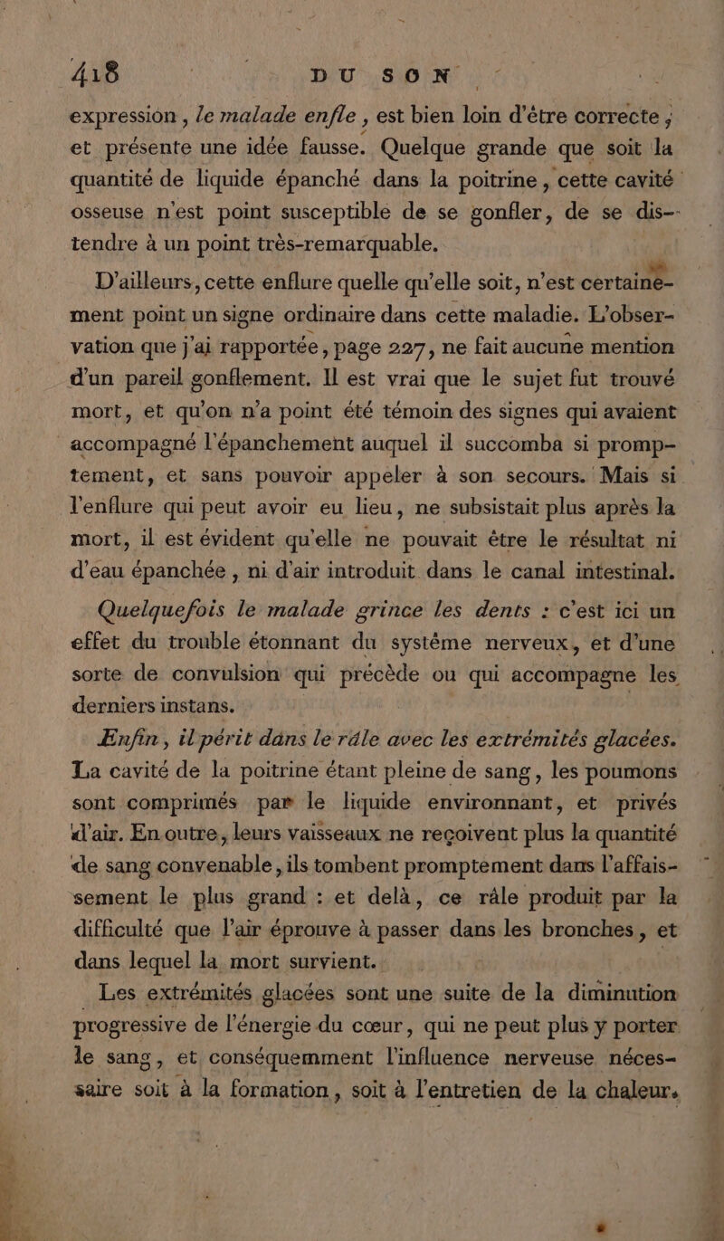 expression , /e malade enfle , est bien loin d’être correcte ; et présente une idée fausse. Quelque grande que soit la tendre à un point très-remarquable. ï à , à D'ailleurs, cette enflure quelle qu’elle soit, n’est certaine- ment point un signe ordinaire dans cette maladie. L’obser- d'un pareil g sonflement. Il est vrai que le sujet fut trouvé mort, et qu'on n’a point été témoin des signes qui avaient tement, et sans pouvoir appeler à son secours. Mais si l'enflure qui peut avoir eu lieu, ne subsistait plus après la mort, il est évident qu'elle ne pouvait être le résultat ni d’eau épanchée , ni d'air introduit dans le canal intestinal. Quelquefois le malade grince les dents : c’est ici un effet du trouble étonnant du système nerveux, et d’une derniers instans. Enfin, il périt dans le réle avec les extrémités glacées. La cavité de la poitrine étant pleine de sang, les poumons sont comprimés par le liquide environnant, et privés d'air. En outre, leurs vaisseaux ne reçoivent plus la quantité difficulté que l'air éprouve à passer dans les bronches, et dans lequel la mort survient. | Les extrémités glacées sont une suite de la diminution progressive de l'énergie du cœur, qui ne peut plus y porter: le sang, et conséquemment l'influence nerveuse néces- saire soit à la formation, soit à l'entretien de la chaleur. FES + Fa TRS