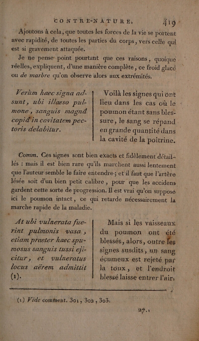 LL ” À joutons à cela, que toutes les forces de la vie se portent avec rapidité, de Hnirai tes parties du corps, vers celle qui est si gravement attaquée. réelles Hier d’une manière complète , ce froid glacé ou de marbre qu'on observe alors aux extrémités, Vertm haec signa ad- \ Voilà les signes qui ont sunt, ubi 1llaeso VAS leu dans les cas où le mone, Sanouis r12agn4 | poumon étant sans bles- copier cavitatem pec- |. sure, le sang se répand | toris delabitur. en grande quantité dans Comm. Ces signes sont bien exacts et fidèlement détail: lés : mais il est bien rare qu'ils marchent aussi lentement que l’auteur semble le faire entendre:; et il faut que l’artère gardent cette sorte de progression. Il est vrai qu’on supposé ici le poumon intact, ce qui retarde nécessairement la marche rapide de la maladie. At ubi vulnerata fue- Mais si les vaisseaux rint pulnonis vasa,; | du poumon ont été etiam praeter haec spu- | blessés, alors, te MOSUS SANQUIS LUSSÈ eji- signes susdits, un sang ctur, et vulreratus | écumeux est rejeté par ldocus aërem admittit la toux, &amp;et l'éndroit 27.3