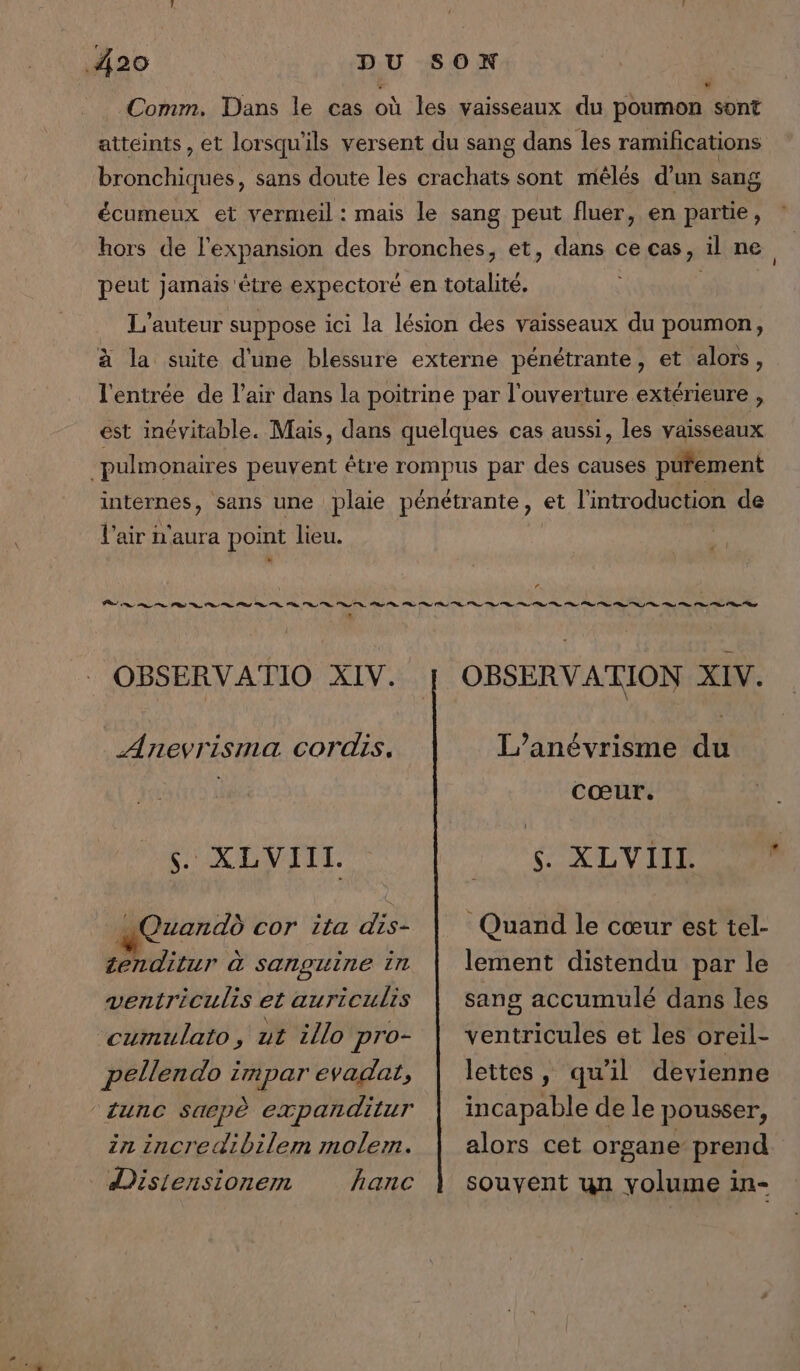 Comm. Dans le cas où les vaisseaux du poumon sont w atteints, et lorsqu'ils versent du sang dans les ramifications bronchiques, sans doute les crachats sont mêlés d’un sang écumeux et vermeil : mais le sang peut fluer, en partie, hors de l'expansion des bronches, et, dans cecas, il ne R peut jamais être expectoré en totalité. L'auteur suppose ici la lésion des vaisseaux du poumon, à la suite d'une blessure externe pénétrante, et alors, l'entrée de l'air dans la poitrine par l'ouverture extérieure , est inévitable. Mais, dans quelques cas aussi, les vaisseaux pulmonaires peuvent être rompus par des causes püfement internes, sans une plaie pénétrante, et l'introduction de l'air n'aura point lieu. * OBSERVATIO XIV. | OBSERVATION XIV. L’anévrisme du cœur. Anevrisma cordis. s. XLVIIL. XL VITE ER Qzandd cor ita dis- tenditur à sanguine in ventriculis et auriculis ‘cumulato, ut illo pro- pellendo impar evadat, ‘sunc Saepè expanditur in incredibilem molem. Disiensionemn hanc Quand le cœur est tel- lement distendu par le sang accumulé dans les ventricules et les oreil- lettes, qu'il devienne incapable de le pousser, alors cet organe prend souyent un yolume in-