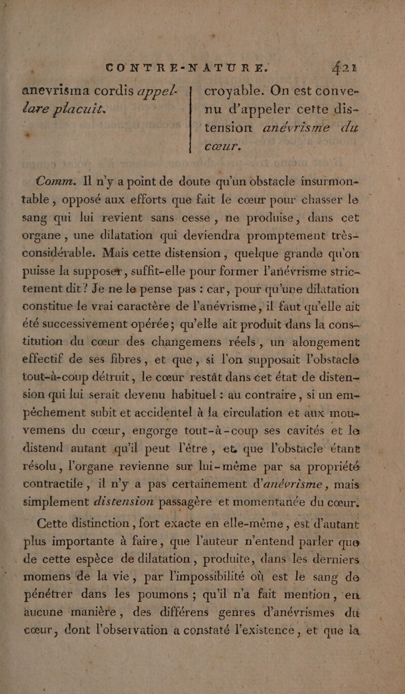 anevrisma cordis appel | croyable. On est conve- dare placuis. nu d'appeler cette dis- d tension anévrisme du CŒuT, Comm. Il n'y a point de doute qu'un obstacle insurmon- table , opposé aux efforts que fait le cœur pour chasser le sang qui lui revient sans cesse, ne produise, dans cet organe , une dilatation qui deviendra promptement très- considérable. Mais cette distension , quelque grande qu'on puisse la supposer, suffit-elle pour former l’añévrisme stric- tement dit ? Je ne le pense pas : car, pour qu'uve dilatation constitue Le vrai caractère de l’anévrisme , il faut qu’elle ait été successivement opérée; qu’elle ait produit dans la cons titution du cœur des changemens réels, un alongement effectif de ses fibres, et que, si l'on supposait l'obstacle tout-à-coup détruit, le cœur restât dans cet état de disten- sion qui lui serait devenu habituel : au contraire , si un em- pêchement subit et accidentel à la circulation et aux mou- vemens du cœur, engorge tout-à-coup ses cavités et le distend autant qu'il peut l'être, et que lobstacle étant résolu , l'organe revienne sur lui-même par sa propriété contractile , il n'y a pas certainement d'anévrisme , mais simplement distension passagère et momentanée du cœur. Cette distinction , fort exacte en elle-même , est d'autant plus importante à faire, que l’auteur n'entend parler que . de cette espèce de dilatation, produite, dans les derniers momens de la vie, par l'impossibilité où est le sang de pénétrer dans les poumons ; qu'il n'a fait mention, ‘en aucune manière, des différens genres d’anévrismes dt cœur, dont l'observation a constaté l'existence, et que la