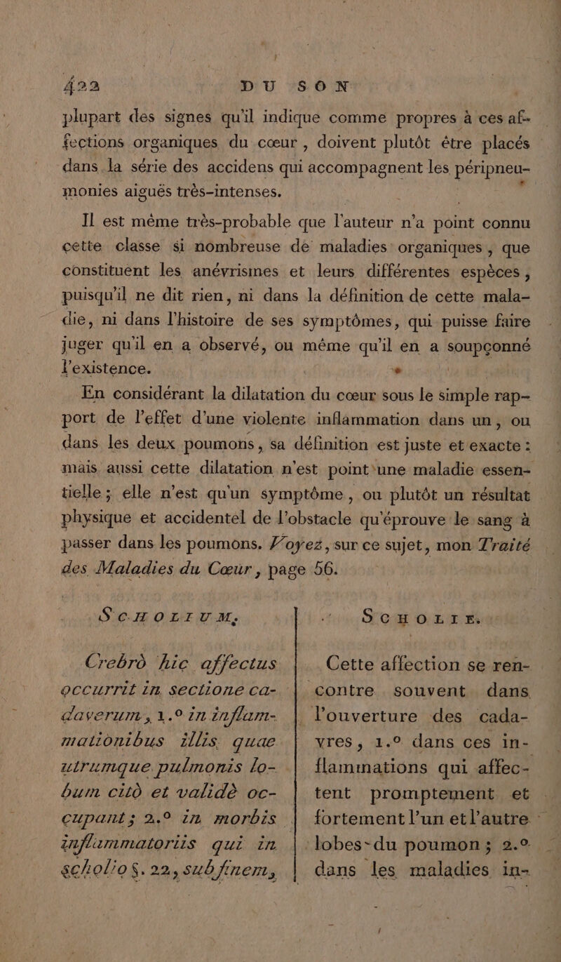 } 422 DU SON plupart des signes qu'il indique comme propres à ces af- fections pres piqies du cœur , doivent plutôt être placés dans la série des accidens qui accompa nent les péri neu- 4 Pas Er monies aiguës très-intenses. Il est même très-probable que pan n'a point connu cette classe $i nombreuse de maladies organiques , que constituent les anévrismes et leurs différentes espèces, puisqu'il ne dit rien, ni dans la définition de cette mala- die, ni dans l'histoire de ses symptômes, qui puisse faire juger qu'il en a observé, où même qu'il en a soupçonné l'existence. | L | | En considérant la dilatation du cœur sous le simple rap- port de l'effet d’une violente inflammation dans un, ou dans les deux poumons , sa définition est Juste et exacte : mais aussi cette dilatation n'est point'une maladie essen- tielle ; elle n'est qu'un symptôme, ou plutôt un résultat | physique et accidentel de l'obstacle qu'éprouve le sang à passer dans les poumons. Foyez, sur ce sujet, mon Traité des Maladies du Cœur, page 56. S'CHOLIVM, Crebrd hic affectus occurrit in seclione ca- daverum., 1.9 in énflum- malionibus illis quae utrumque. pulmonis lo- bum citd et validè oc- SCHOLIE. Cette affection se ren- souvent dans vres, 1.° dans ces in- flammations qui affec- tent promptement et fortement l’un et l’autre : dans les maladies in-