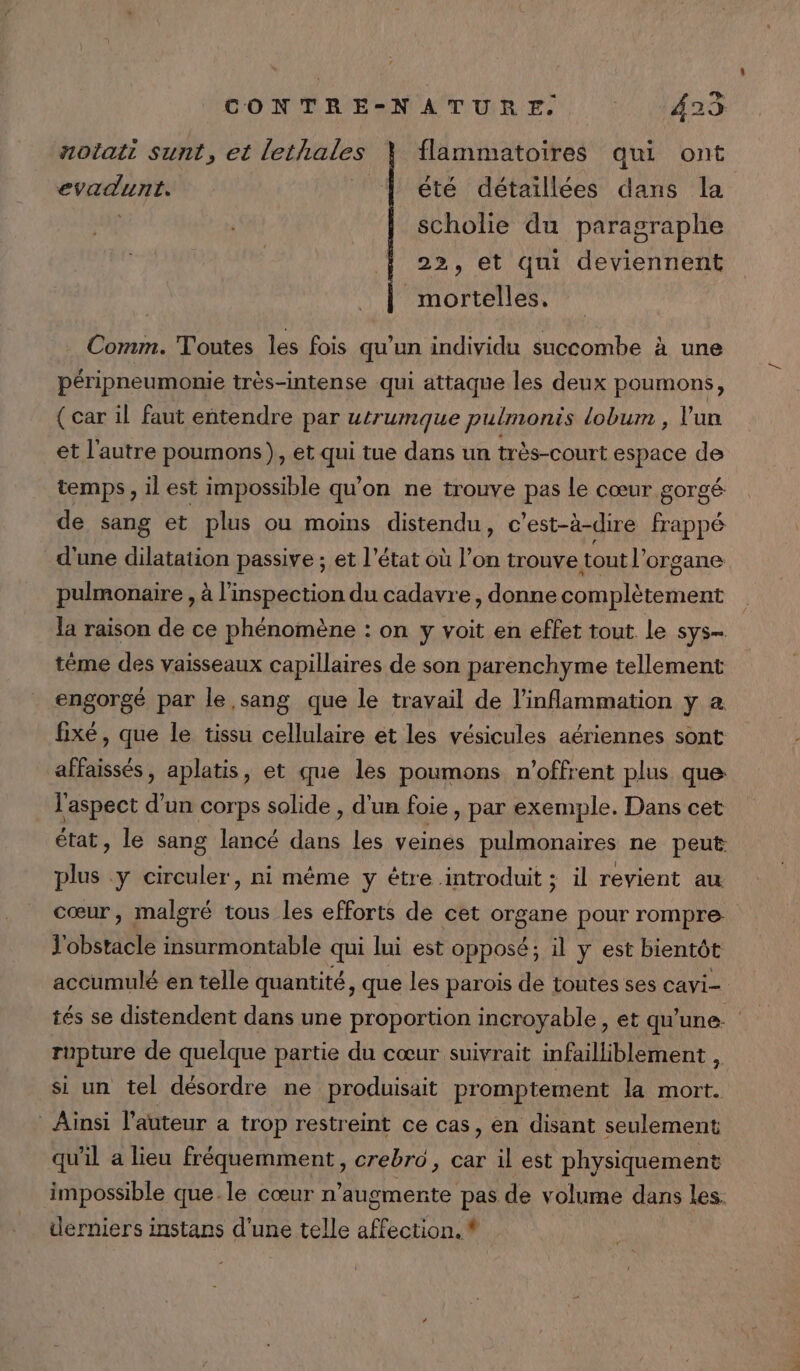 notati sunt, et lethales flammatoires qui ont evadunt. ! À été détaillées dans la scholie du paragraphe 22, et qui deviennent mortelles. Comm. Toutes les fois qu’un individu succombe à une péripneumonie très-intense qui attaque les deux poumons, ( car il faut entendre par utrumque pulmonis lobum , un et l'autre poumons), et qui tue dans un très-court espace de temps, il est impossible qu'on ne trouve pas le cœur gorgé de sang et plus ou moins distendu, c’est-à-dire frappé d'une dilatation passive ; et l'état où l’on trouve tout l'organe pulmonaire , à l'inspection du cadavre, donne complètement la raison de ce phénomène : on y voit en effet tout Le sys- tème des vaisseaux capillaires de son parenchyme tellement engorgé par le,sang que le travail de l'inflammation y à fixé, que le tissu cellulaire ét les vésicules aériennes sont affaissés, aplatis, et que les poumons n'offrent plus que: l'aspect d'un corps solide , d'un foie , par exemple. Dans cet état, le sang lancé dans les veinés pulmonaires ne peut plus y circuler, ni même y étre introduit ; il revient au cœur, malgré tous les efforts de cet organe pour rompre J'obstacle insurmontable qui lui est opposé; il y est bientôt accumulé en telle quantité, que les parois de toutes ses cavi- rupture de quelque partie du cœur suivrait infailliblement , si un tel désordre ne produisait promptement la mort. * Ainsi l’auteur a trop restreint ce cas, en disant seulement qu'il a lieu fréquemment, crebro, car il est physiquement derniers instans d'une telle affection. * ‘4
