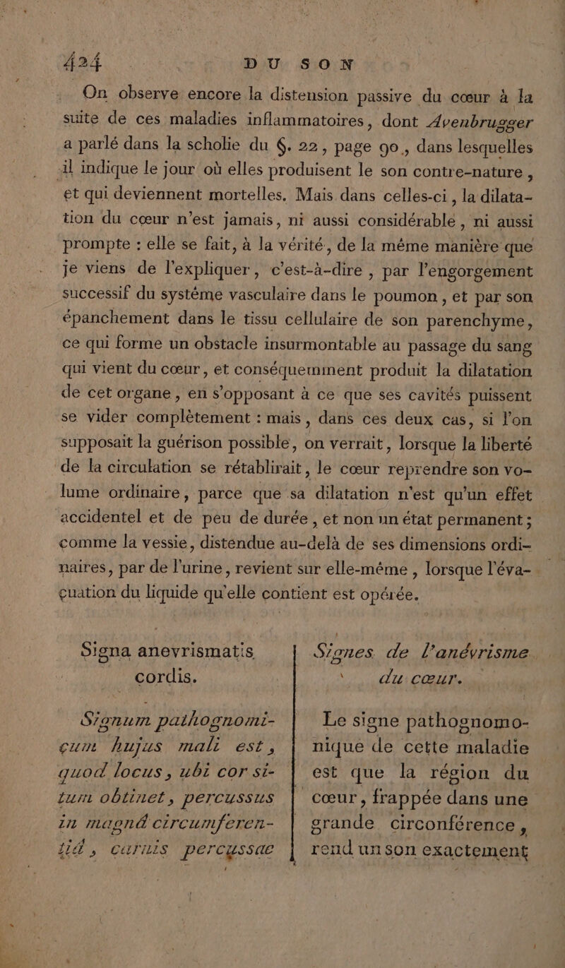 On observe encore la distension passive du cœur à la suite de ces maladies inflammatoires, dont Avenbrugser a parlé dans la scholie du 6. 22, page 90, dans lesquelles il indique le jour où elles produisent le son contre-nature é et qui deviennent mortelles, Mais dans celles-ci , la dilata- tion du cœur n’est jamais, ni aussi considérable , ni aussi prompte : elle se fait, à la vérité, de la même manière que je viens de l'expliquer, c’est-à-dire , par l’engorgement successif du système vasculaire dans Le poumon , et par son épanchement dans le tissu cellulaire de son parenchyme, ce qui forme un obstacle insurmontable au passage du sang qui vient du cœur, et conséquemiment produit la dilatation de cet organe, en s'opposant à ce que ses cavités puissent se vider complètement : mais, dans ces deux cas, si l'on supposait la guérison possible, on verrait, lorsque la liberté de la circulation se rétablirait , le cœur are son vo- lume ordinaire, parce que sa dilatation n'est qu'un effet accidentel et de peu de durée , et non un état permanent ; comme la vessie, distendue au-delà de ses dimensions ordi- naires, par de l'urine, revient sur elle-même , lorsque l’éva- çuation du liquide qu'elle contient est opérée. Signes de l’anévrisme Signa anevrismatis ï . dutCŒATs cordis. Le signe pathognomo- nique “ta cette maladie est que la région du cœur, frappée dans une PRE circonférence , end un son exactement Sianum pathognormi- cum hujus mali est, quod locus, ubi cor si- tur oblinet, percussus 1n Maonë Ci rcu mferer- Li 5 CATTELS PerCussae