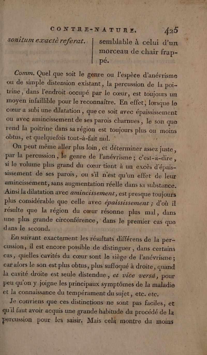 Sonitum exact referat., | semblable À celui d’un morceau de chair frap- pé- Comm. Quel que soit le genre ou l’éspèce d’anévrisme ou de simple distension existant, la percussion de la poi- trine , dans l'endroit .occupé par le cœur, est toujours un moyen infaillible pour le reconnaître. En effet; lorsque le cœur a subi une dilatation &gt; que ce soit avec épaississement ou avec amincissement de ses parois charnues , le son que rend la poitrine dans sa région est toujours plus où moins obtus, et quelquefois tout-à-fait nul. ‘ À On peut même aller plus loin , et déterminer assez juste , par la percussion, le genre de l’anévrisme ; C'est-à-dire, si le volume plus grand du cœur tient à un excès d'épais- sissement de ses parois, ou s'il n’est qu'un effet de leur amincissément, sans augmentation réelle dans sa substance. Ainsi la dilatation avec amincissement, est presque toujours plus considérable que celle avec épaississement ; d'où il résulte que la région du cœur résonne plus mal, dans une plus grande circonférence, dans le premier cas que dans le second. | En suivant exactement les résultats différens de la per- cussion, il est encore possible de distinguer , dans certains cas, quelles cavités du cœur sont le siège de l’anévrisme ; car alors le son est plus obtus, plus suffoqué à droite, quand la cavité droite est seule distendue, ec vice versé, pour peu qu'on y joigne les principaux symptômes de la maladie et la connaissance du tempérament du sujet, etc. etc. | Je conviens que ces distinctions ne sont pas faciles, et quil faut avoir acquis une grande habitude du procédé de la percussion pour les saisir. Mais celà montre du moins