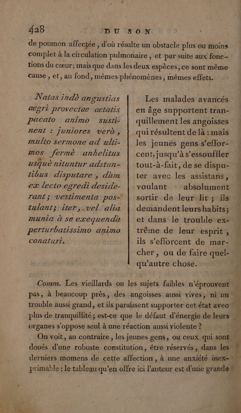 de poumon affectée , d'où résulte un obstacle plus où moins complet à la circulation pulmonaire , et par suite aux fonc- tions du cœur: mais que dans les deux espèces, ce sont même cause , et, au fond, mêmes phénomènes ; mêmes effets. Natas indé ATUSLias deoTi provectae aetatis pacaio animo rerit : SUSII- : JUrniOres Ver , mullo sermone ad ulii- #0S Jérme anhelitus Les malades avancés en âge supportent tran- quillement les angoisses les jeunes gens.s’effor- cent, jusqu'à s’essoufiler uSquè niluntur adstan- ibus disputare , dim ex lecto egredi deside- rant; veslimenta pos- tulant; iter,.vel alia munia à se exequendi perturbatissimo animo CONQLHTL. tout-à-fait, de se dispu- ter avec les assistans, voulant sortir de leur dit ; ïls demandent leurs habits: _trême de leur esprit, ils s'efforcent de mar- | cher, ou de faire quel- ts qu'autre chose. Comm. Les vieillards ou les sujets faibles n’éprouvent pas, à beaucoup près, des angoisses aussi vives, ni un trouble aussi grand, et ils paraïssent supporter cet état avec” plus de tranquillité ; est-ce que le défaut d'énergie de leurs organes s oppose seul à une réaction aussi violente ? On voit, au contraire , les jeunes gens, ou ceux qui sont. doués d’une robuste constitution, être réservés, dans les” derniers momens de cette Hatron , à une anxiété inex-! primable : Le tableau qu’en offre ici l’auteur est d'une grandé