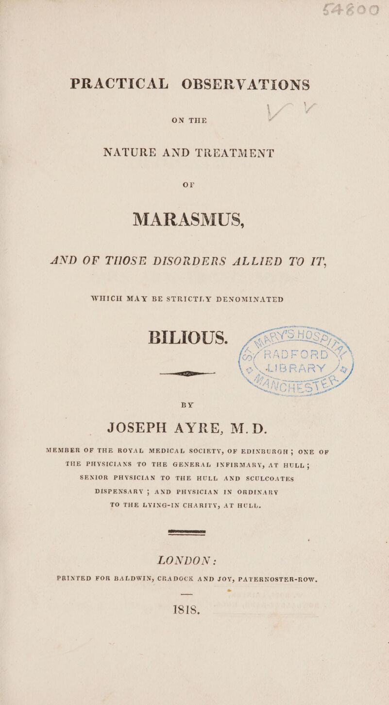 a ON THE NATURE AND TREATMENT Or MARASMUS, AND OF THOSE DISORDERS ALLIED TO IT. WHICH MAY BE STRICTLY DENOMINATED BILIOUS. BY JOSEPH AYRE, M.D. MEMBER OF THE ROYAL MEDICAL SOCIETY, OF EDINBURGH 5 ONE OF THE PHYSICIANS TO THE GENERAL INFIRMARY, AT HULL; SENIOR PHYSICIAN TO THE HULL AND SCULCOATES DISPENSARY ; AND PHYSICIAN IN ORDINARY TO THE LYING-IN CHARITY, AT HULL. LONDON: PRINTED FOR BALDWIN, CRADOCK AND JOY, PATERNOSTER-ROW. » —ay 181s