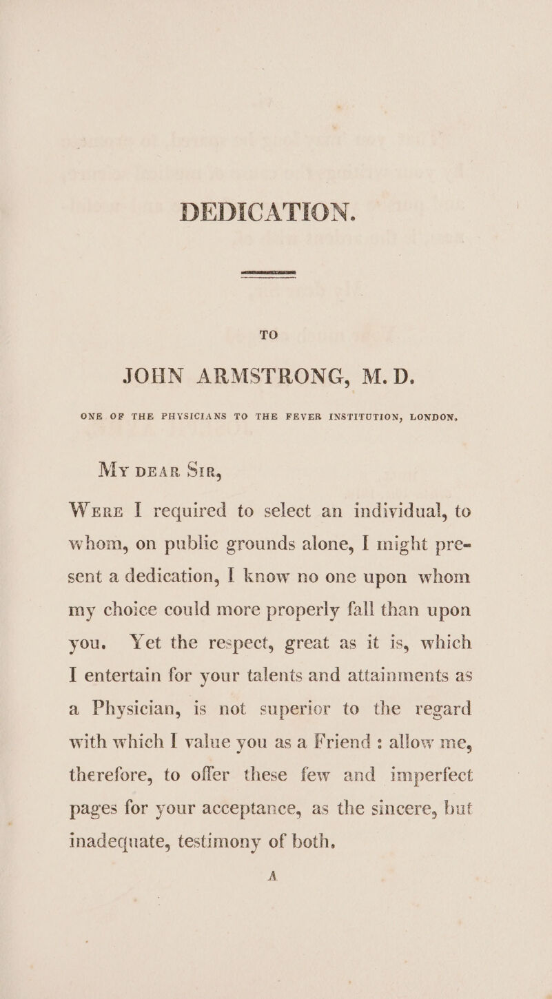 DEDICATION. TO JOHN ARMSTRONG, M.D. ONE OF THE PHYSICIANS TO THE FEVER INSTITUTION, LONDON, My DEAR SiR, Were I required to select an individual, to whom, on public grounds alone, I might pre- sent a dedication, | know no one upon whom my choice could more properly fall than upon you. Yet the respect, great as it is, which I entertain for your talents and attainments as a Physician, is not superior to the regard with which | value you as a Friend : allow me, therefore, to offer these few and imperfect pages for your acceptance, as the sincere, but inadequate, testimony of both. A