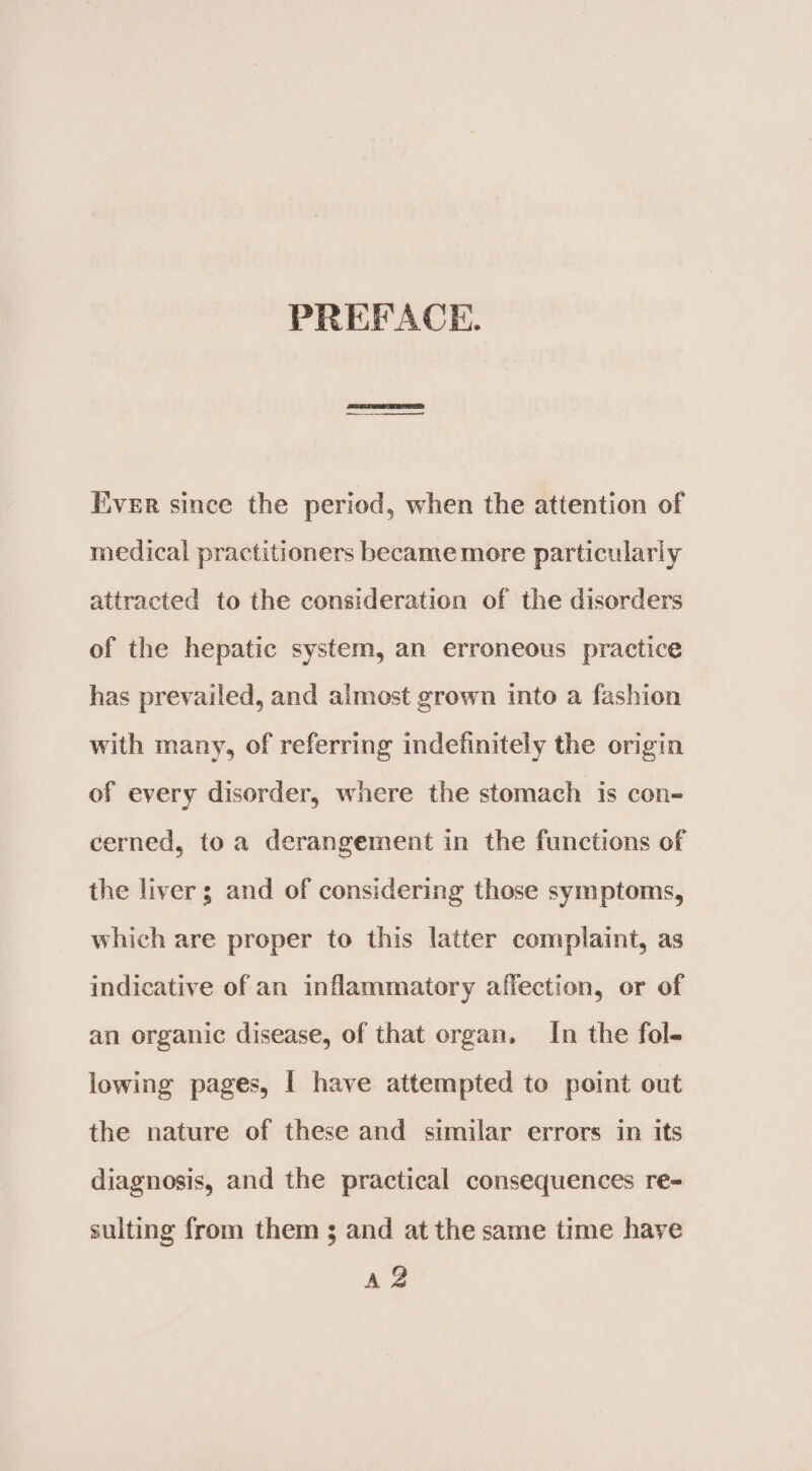 PREFACE. Ever since the period, when the attention of medical practitioners became more particularly attracted to the consideration of the disorders of the hepatic system, an erroneous practice has prevailed, and almost grown into a fashion with many, of referring indefinitely the origin of every disorder, where the stomach is con- cerned, toa derangement in the functions of the liver; and of considering those symptoms, which are proper to this latter complaint, as indicative of an inflammatory affection, or of an organic disease, of that organ. In the fol- lowing pages, | have attempted to point out the nature of these and similar errors in its diagnosis, and the practical consequences re= suiting from them 3 and at the same time have Az