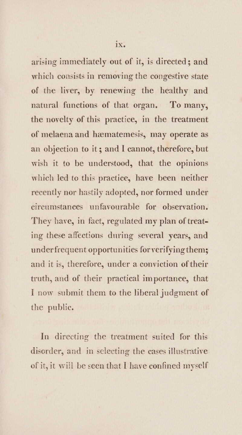 arising immediately out of it, is directed; and which consists in removing the congestive state of the liver, by renewing the healthy and natural functions of that organ. To many, the novelty of this practice, in the treatment of melaena and hamatemesis, may operate as an objection to its; and I cannot, therefore, but wish it to be understood, that the opinions which led to this practice, have been neither recently nor hastily adopted, nor formed under circumstances unfavourable for observation. They have, in fact, regulated my plan of treat- ing these affections during several years, and under frequent opportunities for verifying thems and it is, therefore, under a conviction of their truth, and of their practical importance, that I now submit them to the liberal judgment of the public. In directing the treatment suited for this disorder, and in selecting the cases illustrative of it, it will be seen that I have confined myself