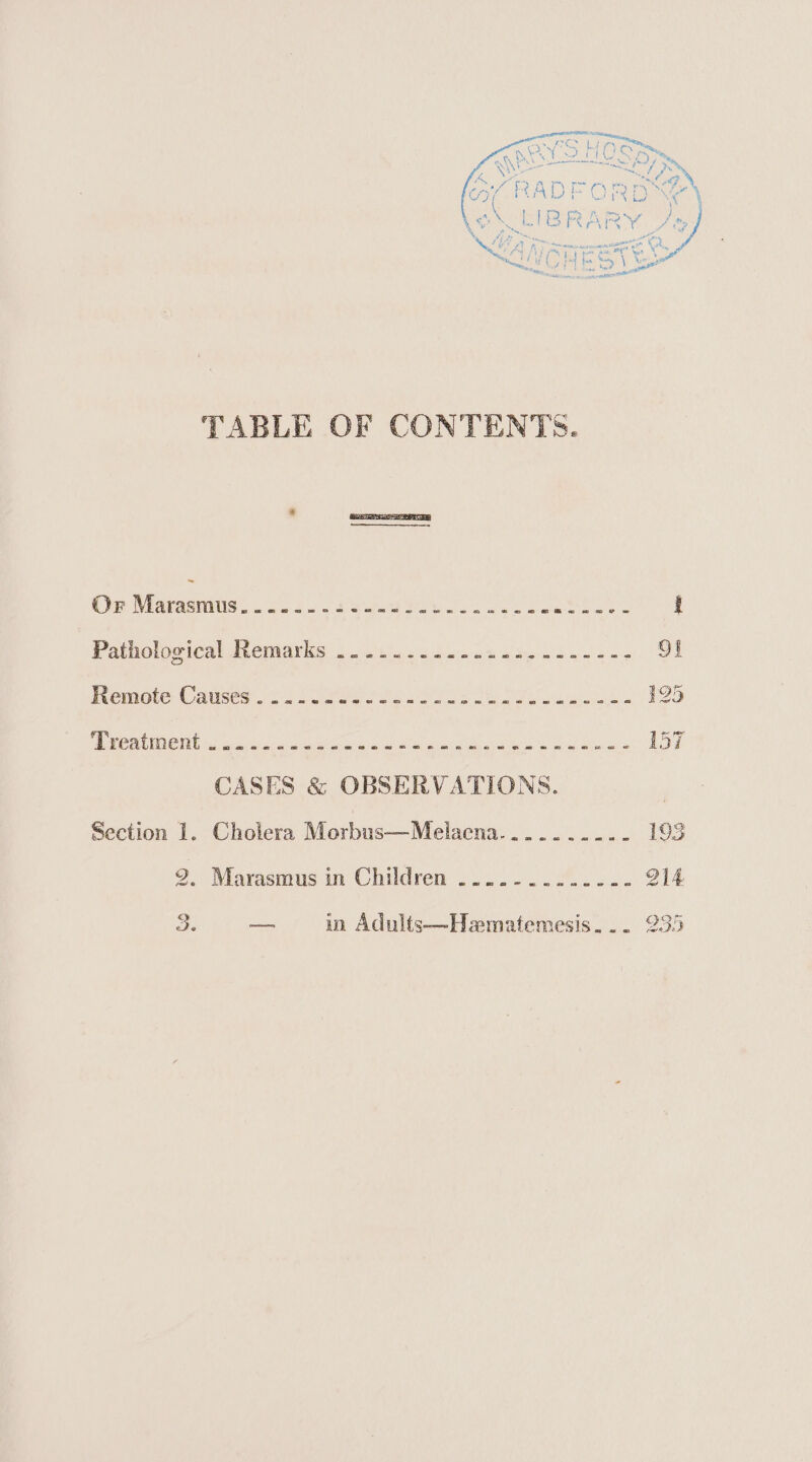 ifs ae al in mM aes ey hf | (Or ey ra ®, Nae rere rena tren Eakins we a Fes =i) LN *. ADE ORE - \ ‘ gl we PON ed “ 4 TABLE OF CONTENTS. OF iaeamuned ot Peri © ere Nene a reli came UE | Patholooical neimnayis jello oot i he 5 91 Remote Causes e223 O2ee 7 Pe soos eee anki 125 CUTE eg 5 naar ah an Miata ay ee A ne yd i) 157 CASES &amp; OBSERVATIONS. | Section 1. Cholera Morbus—Melaena.......-.- 193 2. Marasmius in Children 5... -..2% 2... Q14