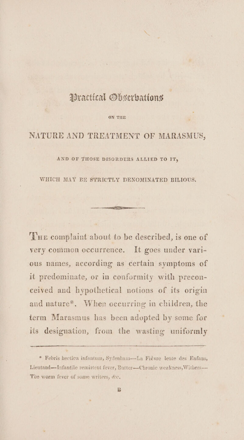 Wractical Ohserbatians NATURE AND TREATMENT OF MARASMUS, AND OF THOSE DISORDERS ALLIED TO IT, WHICH MAY BE STRICTLY DENOMINATED BILIOUS. ‘Tur complaint about to be described, is one of very common occurrence. It goes under vari- ous names, according as certain symptoms of it predominate, or in conformity with precon- ceived and hypothetical notions of its origin and nature*. When occurring in children, the term Marasmus has been adopted by some for its designation, from the wasting uniformly * Febris hectica infantum, Sydenham—lLa Fiévre lente des Enfans, Lieutand—Ivfantile remittent fever, Butter—Chronic weakness, Withers— The worm fever of some writers, &amp;e. &amp;